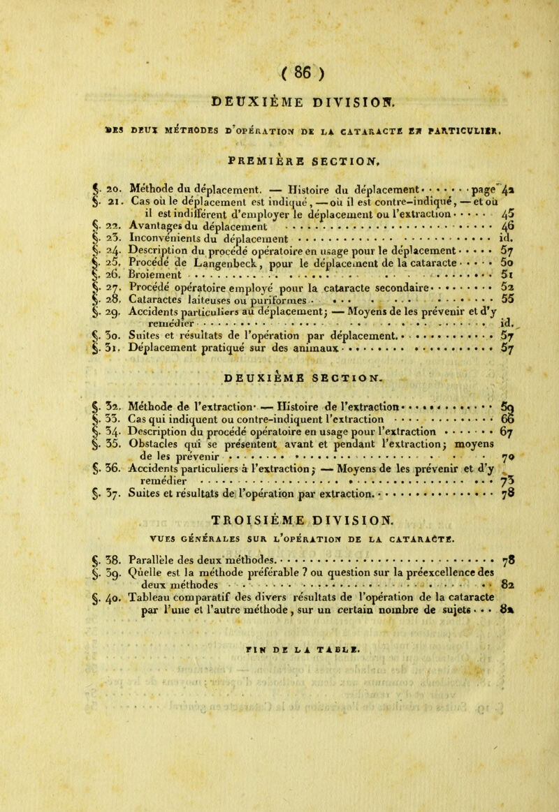 DEUXIÈME DIVISION. »KS DHUX MÉTHODES d'opÉRATION DE LA CATARACTE EU PAATICVLllR. PREMIÈRE SECTIOIf, %. 20. Méthode du déplacement. — Histoire du déplacement page4* §. 21. Cas oii le déplacement est indiqué,—oii il est contre-indigué,—etoU il est indilFérent d'employer le déplacement ou l'extraction ^5 §. 22. Avantages du déplacement 46 §. 25. Inconvénients du déplacement id. §. 24. Description du procédé opératoire en usage pour le déplacement 67 §. 25, Procédé de Langenbeck, pour le déplacement de la cataracte 5o §, 26, Broiement • 5i §. 27. Procédé opératoire employé pour la cataracte secondaire 52 §. 28. Cataractes laiteuses ou purit'ormes • • • • • • • ....... 55 §. 2g. Accidents particuliers au déplacement; — Moyens de les prévenir et d'y remédier • id., 5o. Suites et résultats de l'opération par déplacement. • 57 3i. Déplacement prati(jué sur des animaux • Sj DEUXIEME SECTION-- §. 52. Méthode de l'extraction' — Histoire de l'extraction* ••••«....••• 5q §. 33. Cas qui indiquent ou contre-indiquent l'extraction 60 §. 54. Description du procédé opératoire en usage pour l'extraction 67 §. 35. Obstacles qui se présentent avant et pendant l'extraction; moyens de les prévenir • • • . ijq §. 36. Accidents particuliers à l'extraction j — Moyens de les prévenir et d'y . remédier 75 5. 37. Suites et résultats de l'opération par extraction. 78 TROISIÈME DIVISION. VUES GÉNÉRALES SUR l'opÉRATIOPC DE LA CATARAèTK. §. 38. Parallèle des deux méthodes. 78 ^. 59. Quelle est la méthode préférable ? ou question sur la préexcellence des deux méthodes • • • 82 . 40. Tableau comparatif des divers résultats de l'opération de la cataracte par l'une et l'autre méthode, sur un certaio nombre de sujets • • • 8% FIN DELA TABLE.
