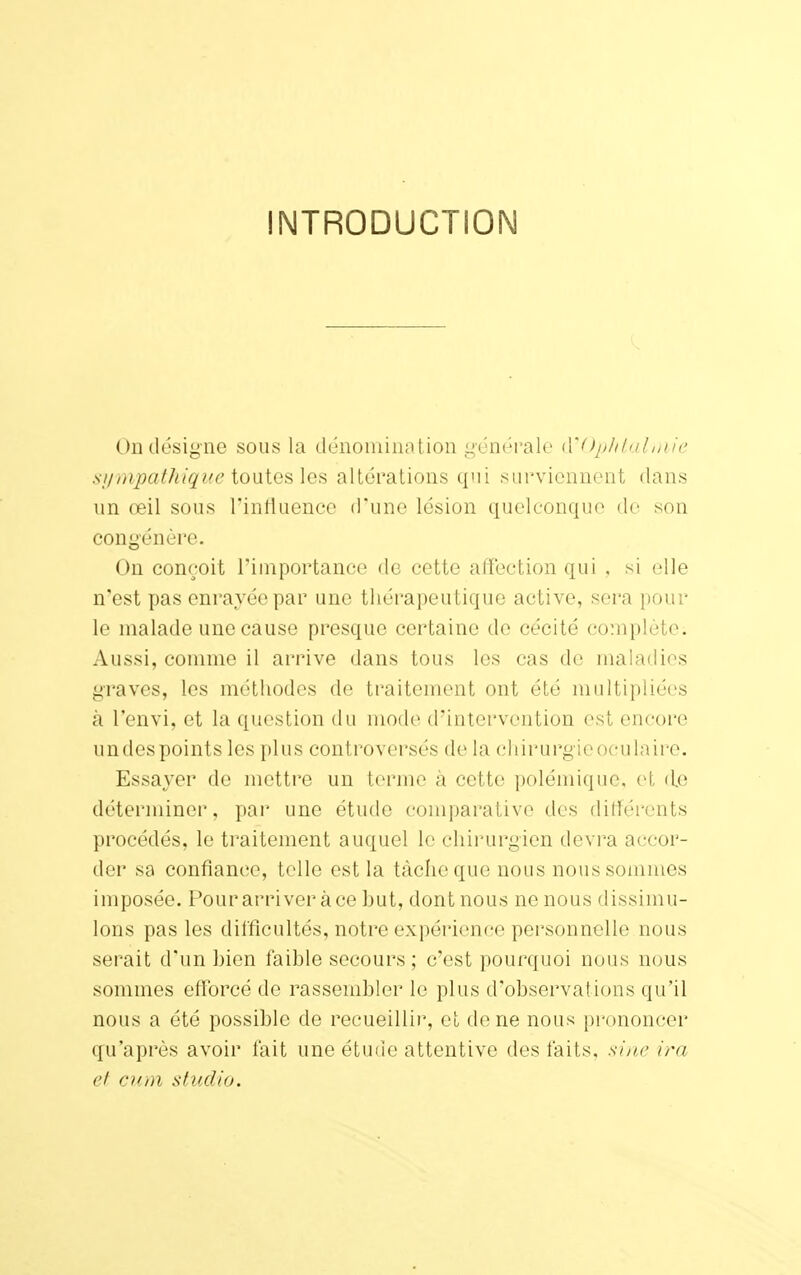 INTRODUCTION On désigne sous la dénomination générale d'Ophtalmie sympathique toutes les altérations qui surviennent dans un œil sous l'influence d'une lésion quelconque de son congénère. On conçoit l'importance de cette affection qui , si elle n'est pas enrayée par une thérapeutique active, sera pour le malade une cause presque certaine do cécité complète. Aussi, comme il arrive dans tous les cas de maladies graves, les méthodes de traitement ont été multipliées à l'envi, et la question du mode d'intervention est encore undes points les plus controversés de la chirurgie oculaire. Essayer de mettre un terme à cette polémique, et d.e déterminer, par une étude comparative des différents procédés, le traitement auquel le chirurgien devra accor- der sa confiance, telle est la tâche que nous nous sommes imposée. Pourarriver àce but, dont nous ne nous dissimu- lons pas les difficultés, notre expérience personnelle nous serait d'un bien faible secours; c'est pourquoi nous nous sommes efforcé de rassembler le plus d'observations qu'il nous a été possible de recueillir, et de ne nous prononcer qu'après avoir fait une étude attentive des faits, sine ira et cum studio.