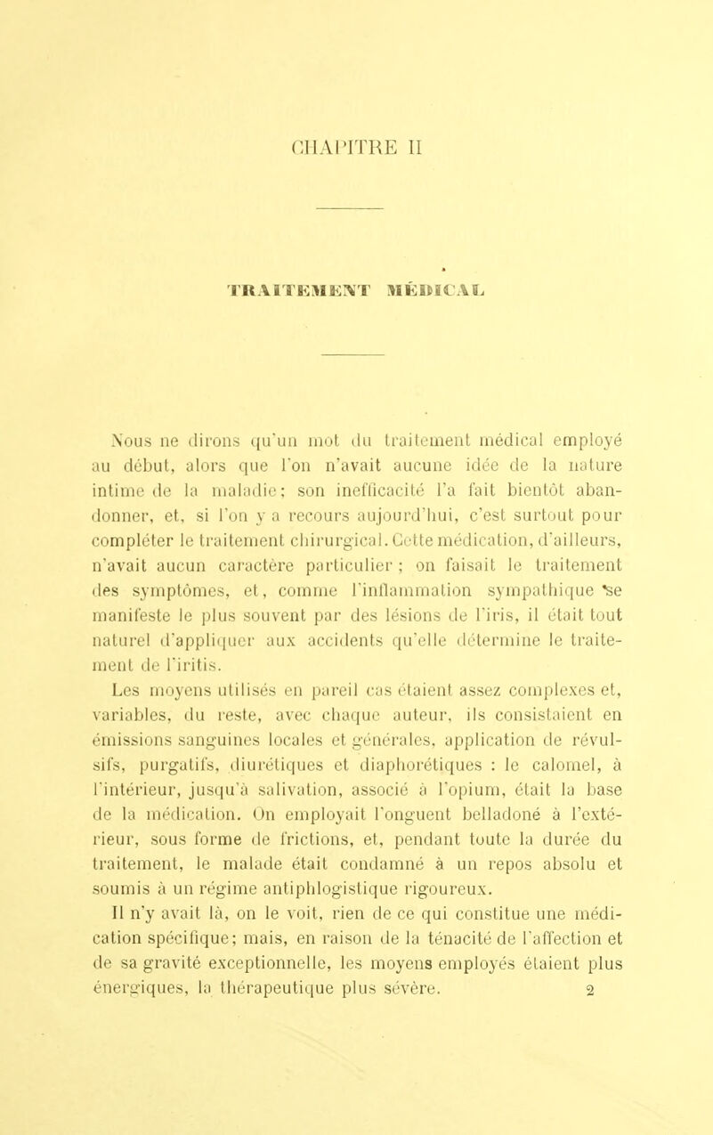 TRAITEMENT MÉDICAL. Nous ne dirons qu'un mot du traitement médical employé au début, alors que l'on n'avait aucune idée de la nature intime de la maladie; son inefficacité l'a fait bientôt aban- donner, et, si l'on y a recours aujourd'hui, c'est surtout pour compléter le traitement chirurgical. Cette médication, d'ailleurs, n'avait aucun caractère particulier ; on faisait le traitement des symptômes, et, comme l'inflammation sympathique *se manifeste le plus souvent par des lésions de l'iris, il était tout naturel d'appliquer aux accidents qu'elle détermine le traite- ment de l'iritis. Les moyens utilisés en pareil cas étaient assez complexes et, variables, du reste, avec chaque auteur, ils consistaient en émissions sanguines locales et générales, application de révul- sifs, purgatifs, diurétiques et diaphorétiques : le calomel, à l'intérieur, jusqu'à salivation, associé à l'opium, était la base de la médication. On employait l'onguent belladoné à l'exté- rieur, sous forme de frictions, et, pendant toute la durée du traitement, le malade était condamné à un repos absolu et soumis à un régime antiphlogistique rigoureux. II n'y avait là, on le voit, rien de ce qui constitue une médi- cation spécifique; mais, en raison de la ténacité de l'affection et de sa gravité exceptionnelle, les moyens employés étaient plus énergiques, la thérapeutique plus sévère. 2