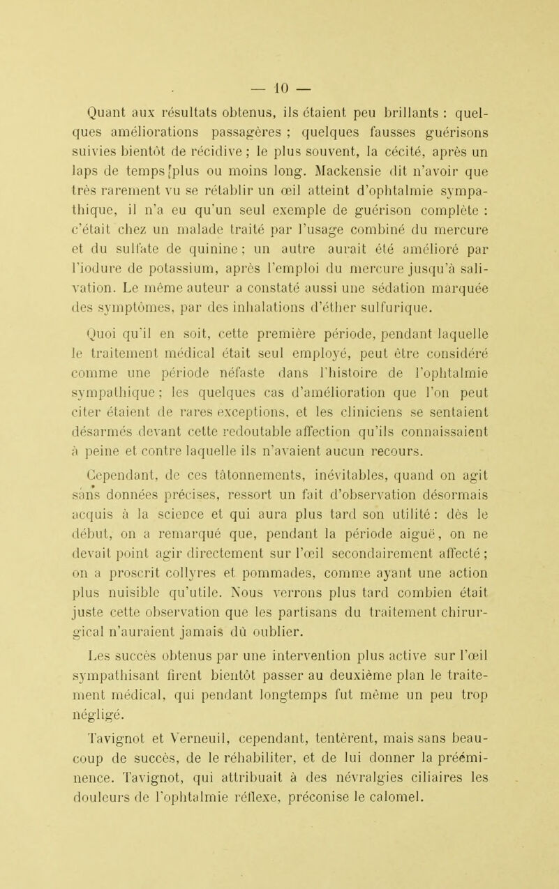 — 10 — Quant aux résultats obtenus, ils étaient peu brillants : quel- ques améliorations passagères ; quelques fausses guérisons suivies bientôt de récidive ; le plus souvent, la cécité, après un laps de temps [plus ou moins long. Mackensie dit n'avoir que très rarement vu se rétablir un œil atteint d'ophtalmie sympa- thique, il n'a eu qu'un seul exemple de guérison complète : c'était chez un malade traité par l'usage combiné du mercure et du sulfate de quinine; un autre aurait été amélioré par l'iodure de potassium, après l'emploi du mercure jusqu'à sali- vation. Le même auteur a constaté aussi une sédation marquée des symptômes, par des inhalations d'éther sulfurique. Quoi qu'il en soit, cette première période, pendant laquelle le traitement médical était seul employé, peut être considéré comme une période néfaste dans l'histoire cle l'ophtalmie sympathique : les quelques cas d'amélioration que l'on peut citer étaient de rares exceptions, et les cliniciens se sentaient désarmés devant cette redoutable affection qu'ils connaissaient à peine et contre laquelle ils n'avaient aucun recours. Cependant, de ces tâtonnements, inévitables, quand on agit sans données précises, ressort un fait d'observation désormais acquis à la science et qui aura plus tard son utilité: dès le début, on a remarqué que, pendant la période aiguë, on ne devait point agir directement sur l'œil secondairement affecté; on a proscrit collyres et pommades, comme ayant une action plus nuisible qu'utile. Nous verrons plus tard combien était juste cette observation que les partisans du traitement chirur- gical n'auraient jamais dû oublier. Les succès obtenus par une intervention plus active sur l'œil sympathisant firent bientôt passer au deuxième plan le traite- ment médical, qui pendant longtemps fut même un peu trop négligé. Tavignot et Verneuil, cependant, tentèrent, mais sans beau- coup de succès, de le réhabiliter, et de lui donner la préémi- nence. Tavignot, qui attribuait à des névralgies ciliaires les douleurs de l'ophtalmie réflexe, préconise le calomel.
