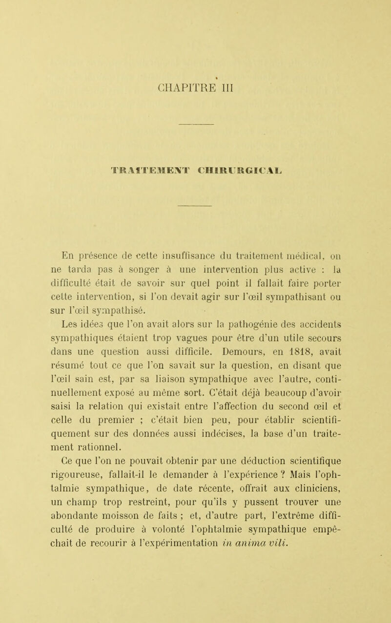 TR HIEHEXT CHIRIRGKAL En présence de cette insuffisance du traitement médical, un ne tarda pas à songer à une intervention plus active : la difficulté était de savoir sur quel point il fallait faire porter cette intervention, si l'on devait agir sur l'œil sympathisant ou sur l'œil sympathisé. Les idées que l'on avait alors sur la pathogénie des accidents sympathiques étaient trop vagues pour être d'un utile secours dans une question aussi difficile. Demours, en 1818, avait résumé tout ce que l'on savait sur la question, en disant que l'œil sain est, par sa liaison sympathique avec l'autre, conti- nuellement exposé au même sort. C'était déjà beaucoup d'avoir saisi la relation qui existait entre l'affection du second œil et celle du premier ; c'était bien peu, pour établir scientifi- quement sur des données aussi indécises, la base d'un traite- ment rationnel. Ce que l'on ne pouvait obtenir par une déduction scientifique rigoureuse, fallait-il le demander à l'expérience ? Mais l'oph- talmie sympathique, de date récente, offrait aux cliniciens, un champ trop restreint, pour qu'ils y pussent trouver une abondante moisson de faits ; et, d'autre part, l'extrême diffi- culté de produire à volonté l'ophtalmie sympathique empê- chait de recourir à l'expérimentation in anima vili.