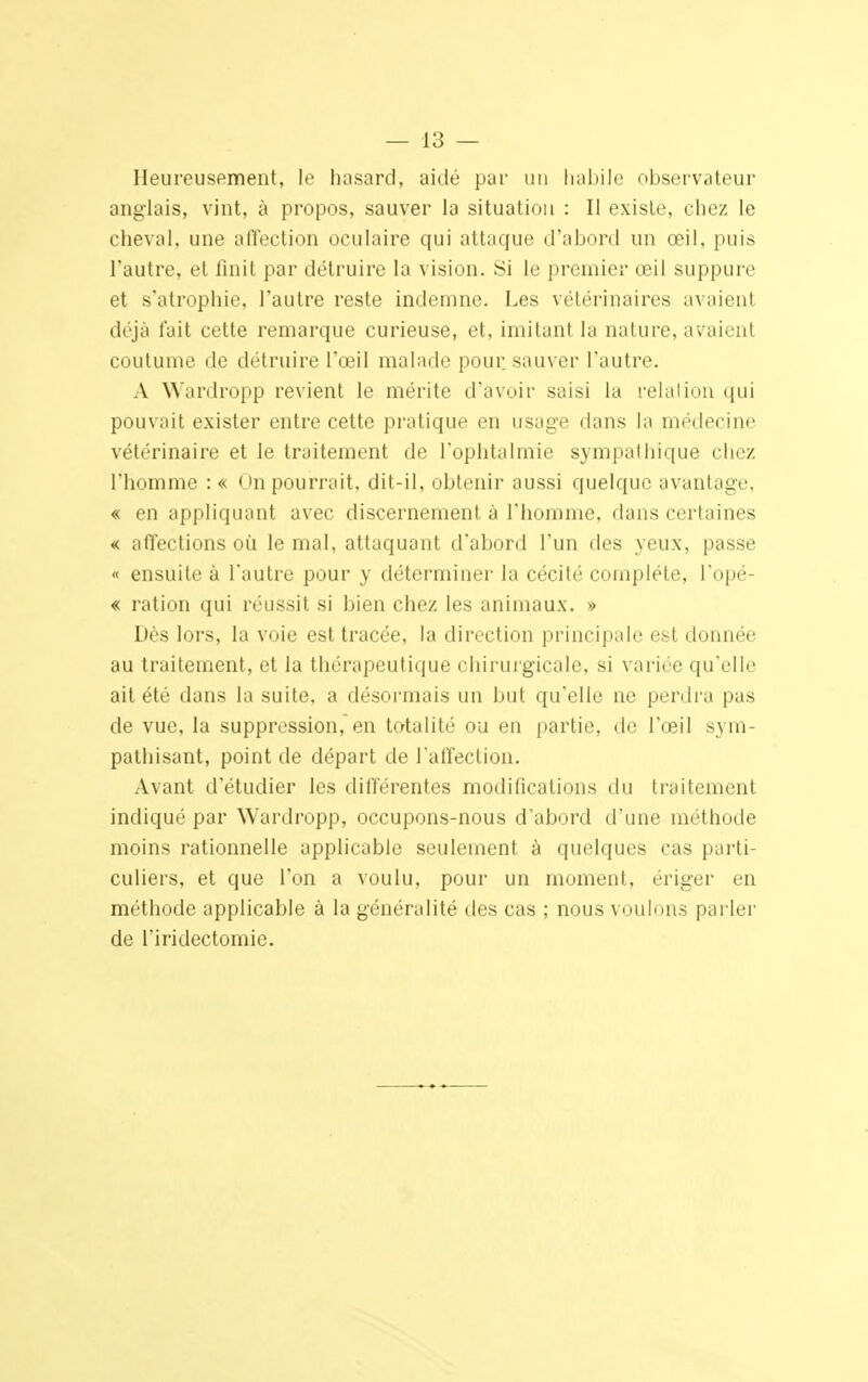 Heureusement, le hasard, aidé par un habile observateur anglais, vint, à propos, sauver la situation : Il existe, chez le cheval, une affection oculaire qui attaque d'abord un œil, puis l'autre, et finit par détruire la vision. Si le premier œil suppure et s'atrophie, l'autre reste indemne. Les vétérinaires avaient déjà fait cette remarque curieuse, et, imitant la nature, avaient coutume de détruire l'œil malade pour sauver l'autre. A Wardropp revient le mérite d'avoir saisi la relation qui pouvait exister entre cette pratique en usage dans la médecine vétérinaire et le traitement de l'ophtalmie sympathique chez l'homme : « Un pourrait, dit-il, obtenir aussi quelque avantage, « en appliquant avec discernement à l'homme, dans certaines € affections où le mal, attaquant d'abord l'un des yeux, passe « ensuite à l'autre pour y déterminer la cécité complète, l'opé- « ration qui réussit si bien chez les animaux. » Dès lors, la voie est tracée, la direction principale est donnée au traitement, et la thérapeutique chirurgicale, si variée qu'elle ait été dans la suite, a désormais un but qu'elle ne perdra pas de vue, la suppression, en totalité ou en partie, de l'œil sym- pathisant, point de départ de l'affection. Avant d'étudier les différentes modifications du traitement indiqué par Wardropp, occupons-nous d'abord d'une méthode moins rationnelle applicable seulement à quelques cas parti- culiers, et que l'on a voulu, pour un moment, ériger en méthode applicable à la généralité des cas ; nous voulons parler de l'iridectomie.