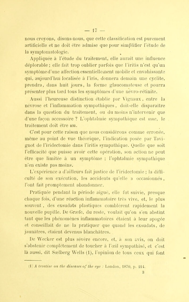 nous croyons, disons-nous, que cette classification est purement artificielle et ne doit être admise que pour simplifier l'étude de la symptomatologie. Appliquée à l'étude du traitement, elle aurait une influence déplorable ; elle fait trop oublier parfois que l'iritis n'est qu'un symptôme d'une affection essentiellement mobile et envabissante qui, aujourd'hui localisée à l'iris, donnera demain une cyclite, prendra, dans huit jours, la forme glaucomateuse et pourra présenter plus tard tous les symptômes d'une névro-rétinite. Aussi l'heureuse distinction établie par Vignaux , entre la névrose et l'inflammation sympathiques, doit-elle disparaître dans la question du traitement, ou du moins n'intervenir que d'une façon accessoire ? L'ophtalmie sympathique est une, le traitement doit être un. C'est pour cette raison que nous considérons comme erronée, même au point de vue théorique, l'indication posée par Tavi- gnot de l'iridectomie dans l'iritis sympathique. Quelle que soit l'efficacité que puisse avoir cette opération, son action ne peut être que limitée à un symptôme ; l'ophtalmie sympathique n'en existe pas moins. L'expérience a d'ailleurs fait justice de l'iridectomie ; la diffi- culté de son exécution, les accidents qu'elle a occasionnés, l'ont fait promptement abandonner. Pratiquée pendant la période aiguë, elle fut suivie, presque chaque fois, d'une réaction inflammatoire très vive, et, le plus souvent , des exsudats plastiques comblèrent rapidement la nouvelle pupille. De Grafe, du reste, voulait qu'on s'en abstint tant que les phénomènes inflammatoires étaient à leur apogée et conseillait de ne la pratiquer que quand les exsudats, de jaunâtres, étaient devenus blanchâtres. . De Wecker est plus sévère encore, et, à son avis, on doit s'abstenir complètement de toucher à l'œil sympathisé, et c'est là aussi, dit Sœlberg Wells (1), l'opinion cle tous ceux qui font (1) A Irealise on the diseuses of the eye : London, 1870, p. 214. 3