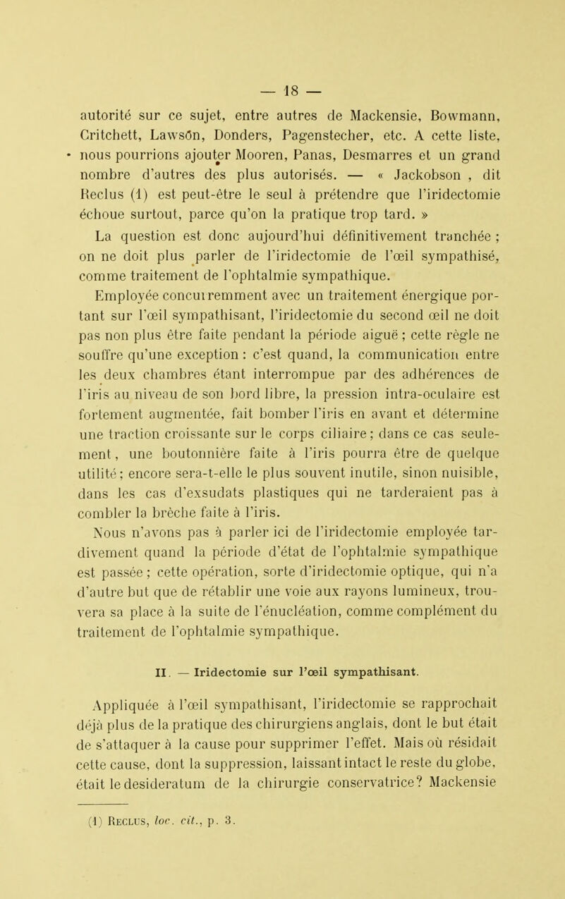 autorité sur ce sujet, entre autres de Mackensie, Bowmann, Gritchett, Lawsôn, Donders, Pagenstecher, etc. A cette liste, • nous pourrions ajouter Mooren, Panas, Desmarres et un grand nombre d'autres des plus autorisés. — « Jackobson , dit Heclus (1) est peut-être le seul à prétendre que l'iridectomie échoue surtout, parce qu'on la pratique trop tard. » La question est donc aujourd'hui définitivement tranchée ; on ne doit plus parler de l'iridectomie de l'œil sympathisé, comme traitement de l'ophtalmie sympathique. Employée concurremment avec un traitement énergique por- tant sur l'œil sympathisant, l'iridectomie du second œil ne doit pas non plus être faite pendant la période aiguë ; cette règle ne souffre qu'une exception : c'est quand, la communication entre les deux chambres étant interrompue par des adhérences de l'iris au niveau de son bord libre, la pression intra-oculaire est fortement augmentée, fait bomber l'iris en avant et détermine une traction croissante sur le corps ciliaire; dans ce cas seule- ment , une boutonnière faite à l'iris pourra être de quelque utilité; encore sera-t-elle le plus souvent inutile, sinon nuisible, dans les cas d'exsudats plastiques qui ne tarderaient pas à combler la brèche faite à l'iris. Nous n'avons pas à parler ici de l'iridectomie employée tar- divement quand la période d'état de l'ophtalmie sympathique est passée ; cette opération, sorte d'iridectomie optique, qui n'a d'autre but que de rétablir une voie aux rayons lumineux, trou- vera sa place à la suite de l'énucléation, comme complément du traitement de l'ophtalmie sympathique. II. — Iridectomie sur l'œil sympathisant. Appliquée à l'œil sympathisant, l'iridectomie se rapprochait déjà plus de la pratique des chirurgiens anglais, dont le but était de s'attaquer à la cause pour supprimer l'effet. Mais où résidait cette cause, dont la suppression, laissant intact le reste du globe, était le desideratum de la chirurgie conservatrice? Mackensie (1) Reclus, loc. cit., p. 3.