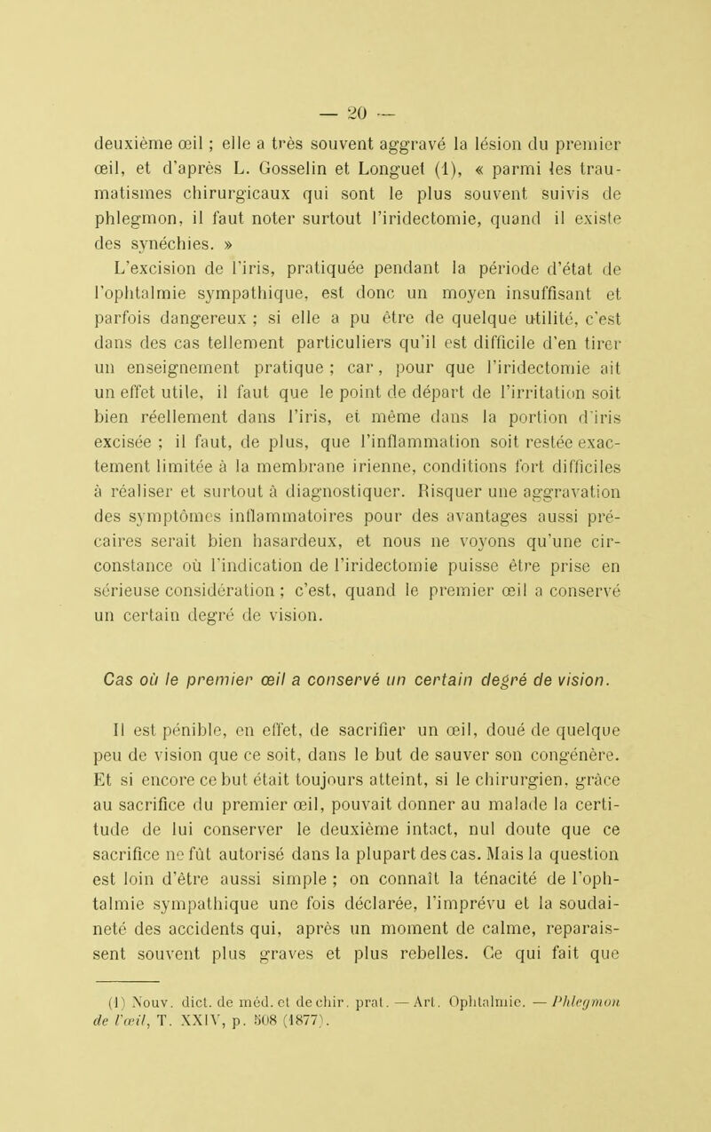 deuxième œil ; elle a très souvent aggravé la lésion du premier œil, et d'après L. Gosselin et Longuel (1), « parmi les trau- matismes chirurgicaux qui sont le plus souvent suivis de phlegmon, il faut noter surtout l'iridectomie, quand il existe des synéchies. » L'excision de l'iris, pratiquée pendant la période d'état de l'ophtalmie sympathique, est donc un moyen insuffisant et parfois dangereux ; si elle a pu être de quelque utilité, c'est dans des cas tellement particuliers qu'il est difficile d'en tirer un enseignement pratique; car, pour que l'iridectomie ait un effet utile, il faut que le point de départ de l'irritation soit bien réellement dans l'iris, et même dans la portion d'iris excisée ; il faut, de plus, que l'inflammation soit restée exac- tement limitée à la membrane irienne, conditions fort difficiles à réaliser et surtout à diagnostiquer. Risquer une aggravation des symptômes inflammatoires pour des avantages aussi pré- caires serait bien hasardeux, et nous ne voyons qu'une cir- constance où l'indication de l'iridectomie puisse être prise en sérieuse considération ; c'est, quand le premier œil a conservé un certain degré de vision. Cas où le premier œil a conservé un certain degré de vision. Il est pénible, en effet, de sacrifier un œil, doué de quelque peu de vision que ce soit, dans le but de sauver son congénère. Et si encore ce but était toujours atteint, si le chirurgien, grâce au sacrifice du premier œil, pouvait donner au malade la certi- tude de lui conserver le deuxième intact, nul doute que ce sacrifice ne fût autorisé dans la plupart des cas. Mais la question est loin d'être aussi simple ; on connaît la ténacité de l'oph- talmie sympathique une fois déclarée, l'imprévu et la soudai- neté des accidents qui, après un moment de calme, reparais- sent souvent plus graves et plus rebelles. Ce qui fait que (1) Nouv. dict. de méd.ct deehir. pral. — Art. Ophtalmie. — Phlegmon de l'œil, T. XXIV, p. 508 (1877).