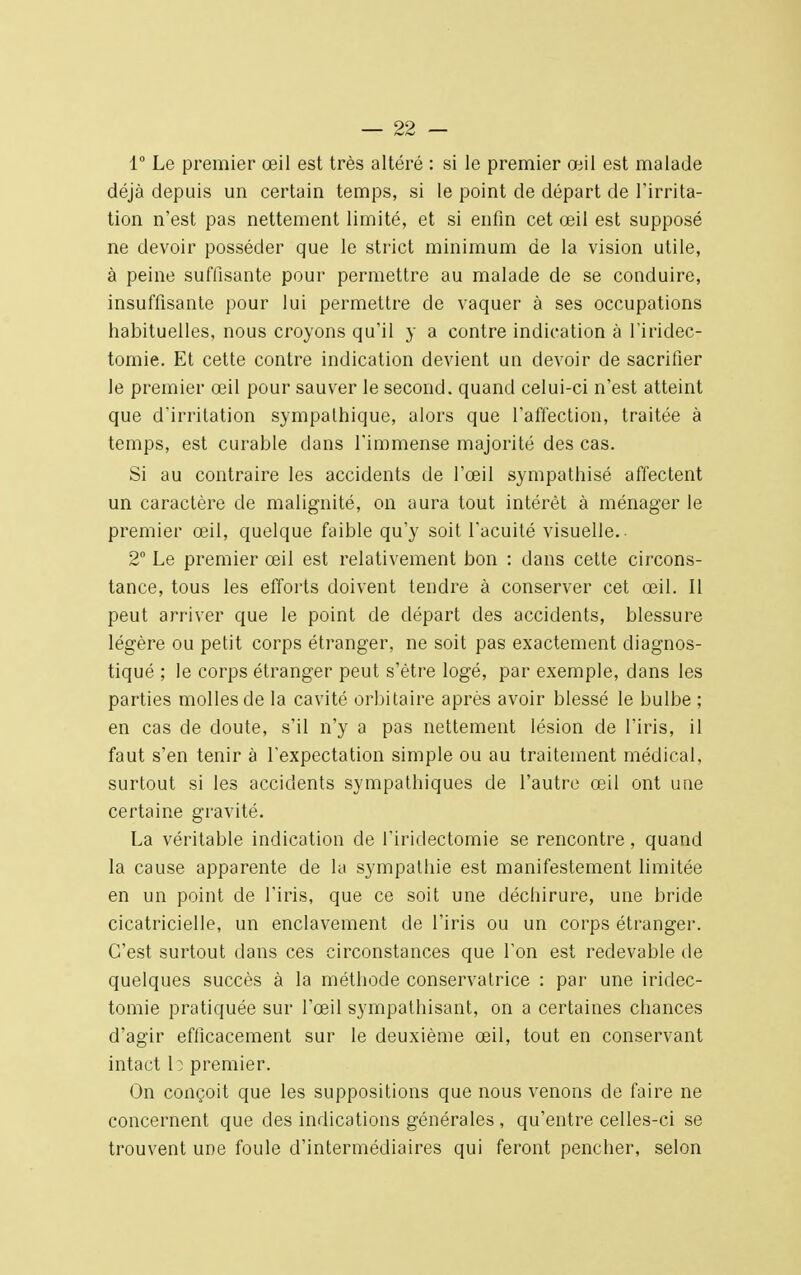 1° Le premier œil est très altéré : si le premier œil est malade déjà depuis un certain temps, si le point de départ de l'irrita- tion n'est pas nettement limité, et si enfin cet œil est supposé ne devoir posséder que le strict minimum de la vision utile, à peine suffisante pour permettre au malade de se conduire, insuffisante pour lui permettre de vaquer à ses occupations habituelles, nous croyons qu'il y a contre indication à l'iridec- tomie. Et cette contre indication devient un devoir de sacrifier le premier œil pour sauver le second, quand celui-ci n'est atteint que d'irritation sympathique, alors que l'affection, traitée à temps, est curable clans l'immense majorité des cas. Si au contraire les accidents de l'œil sympathisé affectent un caractère de malignité, on aura tout intérêt à ménager le premier œil, quelque faible qu'y soit l'acuité visuelle.- 2° Le premier œil est relativement bon : dans cette circons- tance, tous les efforts doivent tendre à conserver cet œil. Il peut arriver que le point de départ des accidents, blessure légère ou petit corps étranger, ne soit pas exactement diagnos- tiqué ; le corps étranger peut s'être logé, par exemple, dans les parties molles de la cavité orbitaire après avoir blessé le bulbe ; en cas de doute, s'il n'y a pas nettement lésion de l'iris, il faut s'en tenir à l'expectation simple ou au traitement médical, surtout si les accidents sympathiques de l'autre œil ont une certaine gravité. La véritable indication de l'iriclectomie se rencontre, quand la cause apparente de la sympathie est manifestement limitée en un point de l'iris, que ce soit une déchirure, une bride cicatricielle, un enclavement de l'iris ou un corps étranger. C'est surtout dans ces circonstances que l'on est redevable de quelques succès à la méthode conservatrice : par une iridec- tomie pratiquée sur l'œil sympathisant, on a certaines chances d'agir efficacement sur le deuxième œil, tout en conservant intact te premier. On conçoit que les suppositions que nous venons de faire ne concernent que des indications générales , qu'entre celles-ci se trouvent une foule d'intermédiaires qui feront pencher, selon