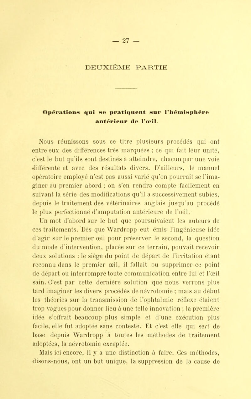 DEUXIÈME PARTIE Opérations qui se pratiquent sur l'hémisphère antérieur de l'œil. Nous réunissons sous ce titre plusieurs procédés qui ont entre eux des différences très marquées ; ce qui fait leur unité, c'est le but qu'ils sont destinés à atteindre, chacun par une voie différente et avec des résultats divers. D'ailleurs, le manuel opératoire employé n'est pas aussi varié qu'on pourrait se l'ima- giner au premier abord ; on s'en rendra compte facilement en suivant la série des modifications qu'il a successivement subies, depuis le traitement des vétérinaires anglais jusqu'au procédé le plus perfectionné d'amputation antérieure de l'œil. Un mot d'abord sur le but que poursuivaient les auteurs de ces traitements. Dès que Wardropp eut émis l'ingénieuse idée d'agir sur le premier œil pour préserver le second, la question du mode d'intervention, placée sur ce terrain, pouvait recevoir deux solutions : le siège du point de départ de l'irritation étanl reconnu dans le premier œil, il fallait ou supprimer ce point de départ ou interrompre toute communication entre lui et l'œil sain. C'est par cette dernière solution que nous verrons plus tard imaginer les divers procédés de névrotomie ; mais au début les théories sur la transmission de l'ophtalmie réflexe étaient trop vagues pour donner lieu à une telle innovation ; la première idée s'offrait beaucoup plus simple et d'une exécution plus facile, elle fut adoptée sans conteste. Et c'est elle qui sert de base depuis Wardropp à toutes les méthodes de traitement adoptées, la névrotomie exceptée. Mais ici encore, il y a une distinction à faire. Ces méthodes, disons-nous, ont un but unique, la suppression de la cause de