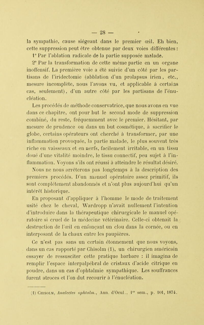 la sympathie, cause siégeant dans le premier œil. Eh bien, cette suppression peut être obtenue par deux voies différentes: 1° Par l'ablation radicale de la partie supposée malade. 2° Par la transformation de cette même partie en un organe inoffensif. La première voie a été suivie d'un côté par les par- tisans de l'iridectomie (abblation d'un prolapsus irien, etc., mesure incomplète, nous l'avons vu, et applicable à certains cas, seulement), d'un autre côté par les partisans de l'énu- cléation. Les procédés de méthode conservatrice, que nous avons en vue dans ce chapitre, ont pour but le second mode de suppression combiné, du reste, fréquemment avec le premier. Hésitant, par mesure de prudence ou dans un but cosmétique, à sacrifier le globe, certains opérateurs ont cherché à transformer, par une inflammation provoquée, la partie malade, le plus souvent très riche en vaisseaux et en nerfs, facilement irritable, en un tissu doué d'une vitalité moindre, le tissu connectif, peu sujet à l'in- flammation. Voyons s'ils ont réussi à atteindre le résultat désiré. Nous ne nous arrêterons pas longtemps à la description des premiers procédés. D'un manuel opératoire assez primitif, ils sont complètement abandonnés et n'ont plus aujourd'hui qu'un intérêt historique. En proposant d'appliquer à l'homme le mode de traitement usité chez le cheval, Wardropp n'avait nullement l'intention d'introduire dans la thérapeutique chirurgicale le manuel opé- ratoire si cruel de la médecine vétérinaire. Celle-ci obtenait la destruction de l'œil en enfonçant un clou dans la cornée, ou en interposant de la chaux entre les paupières. Ce n'est pas sans un certain étonnement que nous voyons, dans un cas rapporté par Chisolm (1), un chirurgien américain essayer de ressusciter cette pratique barbare : il imagina de remplir l'espace interpalpébral de cristaux d'acide citrique en poudre, dans un cas d'ophtalmie sympathique. Les souffrances furent atroces et l'on dut recourir à l'énucléation. (1) Chisolm, /bialectes ophtalm., Ann. d'Ocul., 1er sem., p. 101, 1874-.