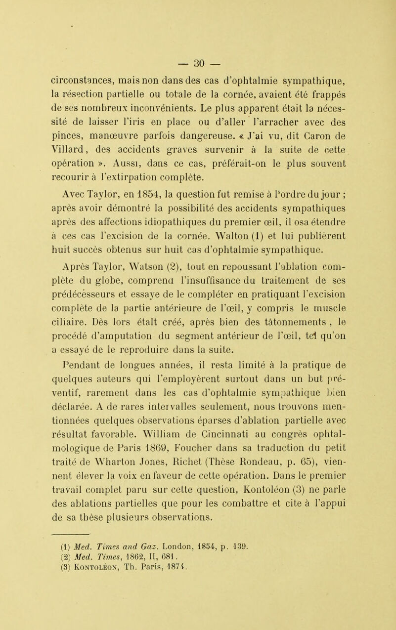 circonstances, mais non dans des cas d'ophtalmie sympathique, la résection partielle ou totale de la cornée, avaient été frappés de ses nombreux inconvénients. Le plus apparent était la néces- sité de laisser l'iris en place ou d'aller l'arracher avec des pinces, manœuvre parfois dangereuse. « J'ai vu, dit Caron de Villard, des accidents graves survenir à la suite de cette opération ». Aussi, dans ce cas, préférait-on le plus souvent recourir à l'extirpation complète. Avec Taylor, en 1854, la question fut remise à l'ordre du jour ; après avoir démontré la possibilité des accidents sympathiques après des affections idiopathiques du premier œil, il osa étendre à ces cas l'excision de la cornée. Walton(l) et lui publièrent huit succès obtenus sur huit cas d'ophtalmie sympathique. Après Taylor, Watson (2), tout en repoussant l'ablation com- plète du globe, comprend l'insuffisance du traitement de ses prédécesseurs et essaye de le compléter en pratiquant l'excision complète de la partie antérieure de l'œil, y compris le muscle ciliaire. Dès lors était créé, après bien des tâtonnements , le procédé d'amputation du segment antérieur de l'œil, tel qu'on a essayé de le reproduire dans la suite. Pendant de longues années, il resta limité à la pratique de quelques auteurs qui l'employèrent surtout dans un but pré- ventif, rarement dans les cas d'ophtalmie sympathique bien déclarée. A de rares intervalles seulement, nous trouvons men- tionnées quelques observations éparses d'ablation partielle avec résultat favorable. William de Cincinnati au congrès ophtal- mologique de Paris 1869, Foucher dans sa traduction du petit traité de Wharton Jones, Richet (Thèse Rondeau, p. 65), vien- nent élever la voix en faveur de cette opération. Dans le premier travail complet paru sur cette question, Kontoléon (3) ne parle des ablations partielles que pour les combattre et cite à l'appui de sa thèse plusieurs observations. (1) Med. Times and Gaz. London, 1854, p. 139. (2) Med. Times, 1862, II, 681. (3) Kontoléon, Th. Paris, 1874.