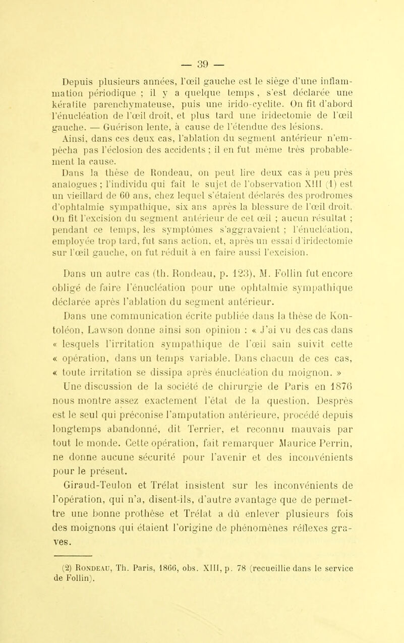 Depuis plusieurs années, l'œil gauche est le siège d'une inflam- mation périodique ; il y a quelque temps , s'est déclarée une kératite parenchymateuse, puis une irido-cyclite. On fit d'abord l'énueléation de l'œil droit, et plus lard une iridectomie de l'œil gauche. — Guérison lente, à cause de l'étendue des lésions. Ainsi, dans ces deux cas, l'ablation du segment antérieur n'em- pèeha pas l'éclosion des accidents ; il en fut même très probable- ment la cause. Dans la thèse de Rondeau, on peut lire deux cas à peu près analogues ; l'individu qui fait le sujet de l'observation XIII (1) est un vieillard de GO ans, chez lequel s'étaient déclarés des prodromes d'ophtalmie sympathique, six ans après la blessure de l'œil droit. Un fit l'excision du segment antérieur de cet œil ; aucun résultat ; pendant ce temps, les symptômes s'aggravaient ; l'énueléation, employée trop lard, fut sans action, et, après un essai d'iridectomie sur l'œil gauche, on fut réduit à en faire aussi l'excision. Dans un autre cas (th. Rondeau, p. 123), M. Follin l'ut encore obligé de faire l'énueléation pour une ophtalmie sympathique déclarée après l'ablation du segment antérieur. Dans une communication écrite publiée dans la thèse de Kon- toléon, Lawson donne ainsi son opinion : «. J'ai vu des cas dans « lesquels l'irritation sympathique de l'œii sain suivit cette « opération, dans un temps variable. Dans chacun de ces cas, « toute irritation se dissipa après énucléation du moignon. » Une discussion de la société de chirurgie de Paris en 1876 nous montre assez exactement l'état rie la question. Desprès est le seul qui préconise l'amputation antérieure, procédé depuis longtemps abandonné, dit Terrier, et reconnu mauvais par tout le monde. Cette opération, fait remarquer Maurice Perrin, ne donne aucune sécurité pour l'avenir et des inconvénients pour le présent. Giraud-Teulon et Trélat insistent sur les inconvénients de l'opération, qui n'a, disent-ils, d'autre avantage que de permet- tre une bonne prothèse et Trélat a dû enlever plusieurs fois des moignons qui étaient l'origine de phénomènes réflexes gra- ves. (2) Rondeau, Th. Paris, 1866, obs. XIII, p. 78 (recueillie dans le service de Follin).
