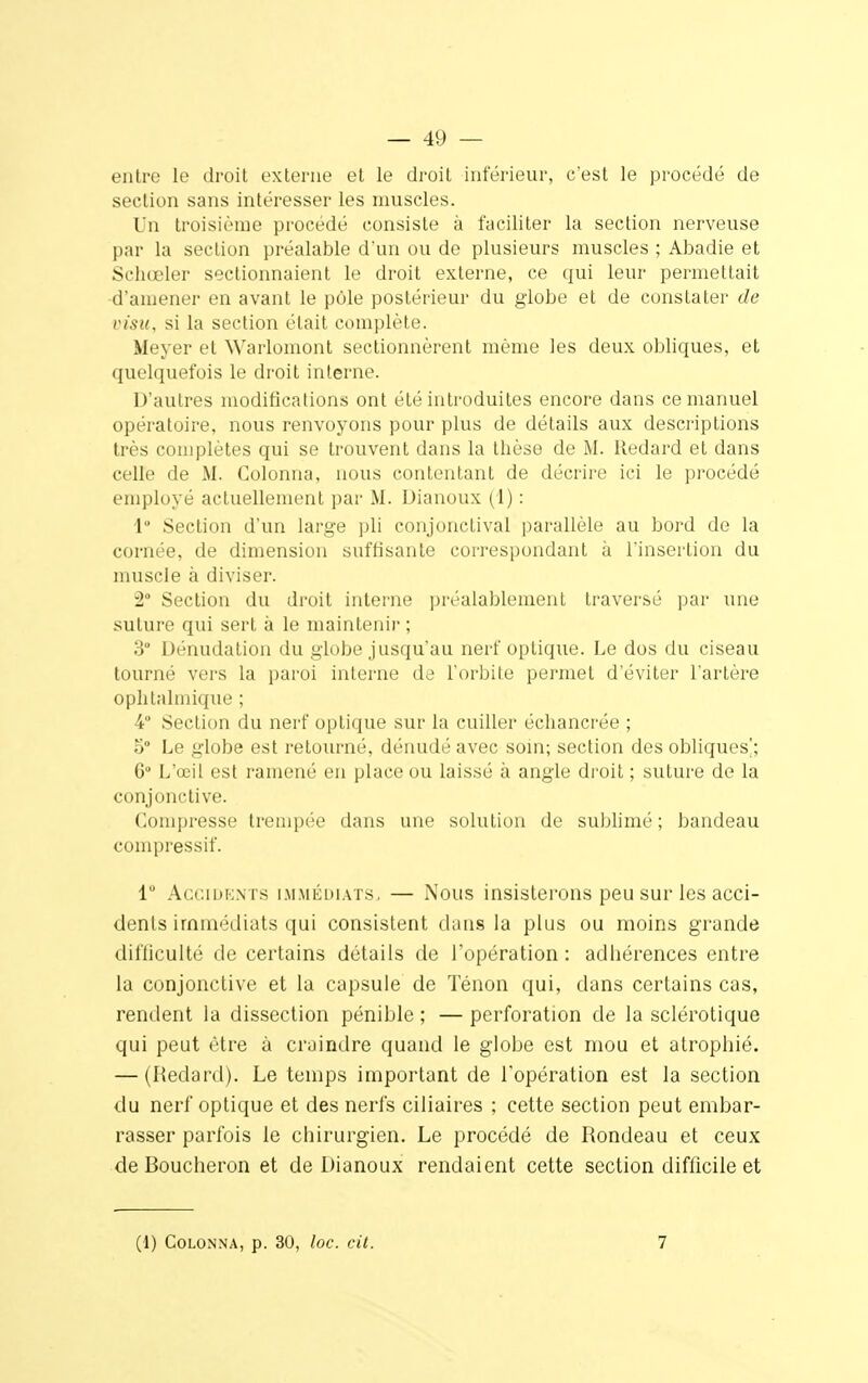 — 49 — entre le droit externe et le droit inférieur, c'est le procédé de section sans intéresser les muscles. Un troisième procédé consiste à faciliter la section nerveuse par La section préalable d'un ou de plusieurs muscles ; Abadie et Schœler sectionnaient le droit externe, ce qui leur permettait d'amener en avant le pôle postérieur du globe et de constater de visa, si la section était complète. Meyer et Warlomont sectionnèrent même les deux obliques, et quelquefois le droit interne. D'autres modifications ont été introduites encore dans ce manuel opératoire, nous renvoyons pour plus de détails aux descriptions très complètes qui se trouvent dans la thèse de M. Redard et dans celle de M. Colonna, nous contentant de décrire ici le procédé employé actuellement par M. Dianoux (1) : 1° Section d'un large pli conjonctival parallèle au bord de la cornée, de dimension suffisante correspondant à l'insertion du muscle à diviser. 2° Section du droit interne préalablement traversé par une suture qui sert à le maintenir ; 3° Dénudation du globe jusqu'au nerf optique. Le dos du ciseau tourné vers la paroi interne de l'orbite permet d'éviter l'artère ophtalmique ; 4 Section du nerf optique sur la cuiller échancrée ; 5° Le globe est retourné, dénudé avec soin; section des obliques*; 6° L'œil est ramené en place ou laissé à angle droit ; suture de la conjonctive. Compresse trempée dans une solution de sublimé ; bandeau compressif. lu Accidents immédiats, — Nous insisterons peu sur les acci- dents immédiats qui consistent dans la plus ou moins grande difficulté de certains détails de l'opération : adhérences entre la conjonctive et la capsule de Ténon qui, dans certains cas, rendent la dissection pénible ; — perforation de la sclérotique qui peut être à craindre quand le globe est mou et atrophié. — (Redard). Le temps important de l'opération est la section du nerf optique et des nerfs ciliaires ; cette section peut embar- rasser parfois le chirurgien. Le procédé de Rondeau et ceux de Boucheron et de Dianoux rendaient cette section difficile et