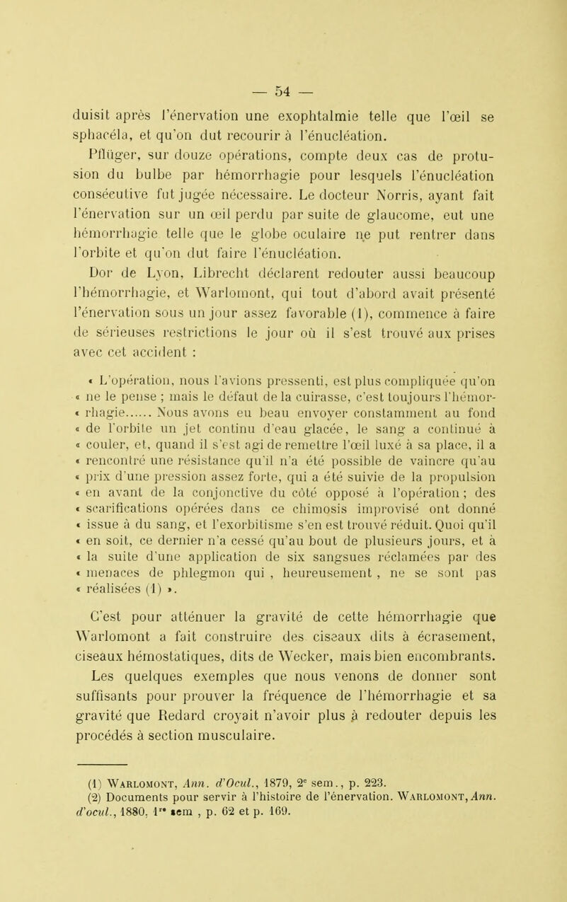 duisit après l'énervation une exophtalmie telle que l'œil se sphacéla, et qu'on dut recourir à l'énucléation. Pfliiger, sur douze opérations, compte deux cas de protu- sion du bulbe par hémorrhagie pour lesquels l'énucléation consécutive fut jugée nécessaire. Le docteur Norris, ayant fait l'énervation sur un œil perdu par suite de glaucome, eut une hémorrhagie telle que le globe oculaire ne put rentrer clans l'orbite et qu'on dut faire l'énucléation. Dor de Lyon, Librecht déclarent redouter aussi beaucoup l'hémorrhagie, et Warlomont, qui tout d'abord avait présenté l'énervation sous un jour assez favorable (1), commence à faire de sérieuses restrictions le jour où il s'est trouvé aux prises avec cet accident : « L'opération, nous l'avions pressenti, est plus compliquée qu'on « ne le pense ; mais le défaut de la cuirasse, c'est toujours l'hémor- « rhagie Nous avons eu beau envoyer constamment au fond « de l'orbite un jet continu d'eau glacée, le sang a continué à i couler, et, quand il s'est agi de remettre l'œil luxé à sa place, il a « rencontré une résistance quil n'a été possible de vaincre qu'au « prix d'une pression assez forte, qui a été suivie de la propulsion « en avant de la conjonctive du côté opposé à l'opération ; des « scarifications opérées dans ce chimosis improvisé ont donné « issue à du sang, et l'exorbitisme s'en est trouvé réduit. Quoi qu'il « en soit, ce dernier n'a cessé qu'au bout de plusieurs jours, et à « la suite d'une application de six sangsues réclamées par des « menaces de phlegmon qui , heureusement , ne se sont pas « réalisées (1) ». C'est pour atténuer la gravité de cette hémorrhagie que Warlomont a fait construire des ciseaux dits à écrasement, ciseaux hémostatiques, dits de Wecker, mais bien encombrants. Les quelques exemples que nous venons de donner sont suffisants pour prouver la fréquence de l'hémorrhagie et sa gravité que Redard croyait n'avoir plus .à redouter depuis les procédés à section musculaire. (1) Warlomont, Ann. d'Ocul., 1879, 2e sem., p. 223. (2) Documents pour servir à l'histoire de l'énervation. Warlomont, Ann. d'ocul., 1880. 1™ sera , p. 02 et p. 169.