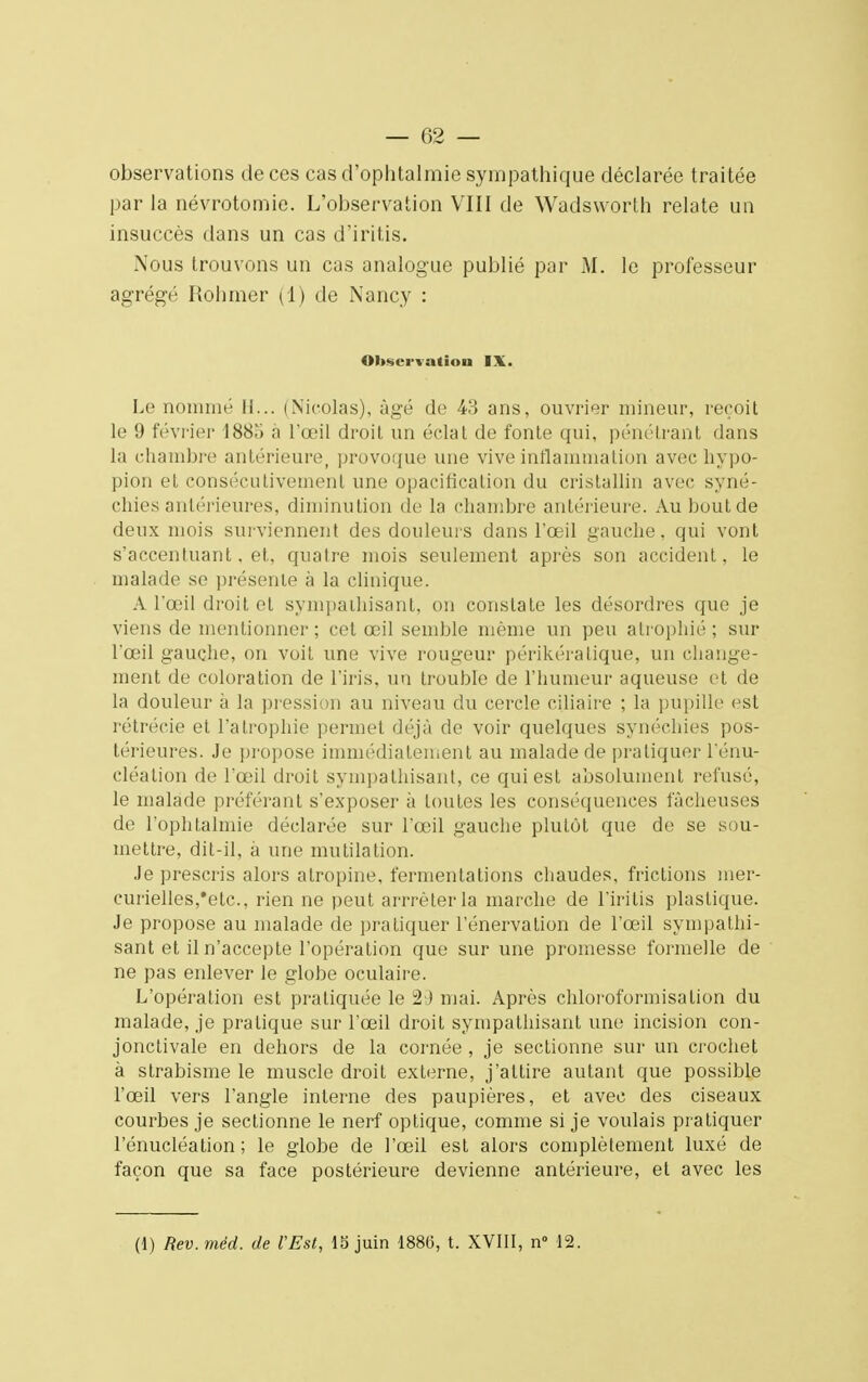 observations de ces cas d'ophtalmie sympathique déclarée traitée par la névrotomie. L'observation VIII de Wadsworlh relate un insuccès dans un cas d'iritis. Nous trouvons un cas analogue publié par M. le professeur agrégé Rohmer (1) de Nancy : Observation IX. Le nommé 11... (Nicolas), âgé de 43 ans, ouvrier mineur, reçoit le 9 février 1885 à l'œil droit un éclat de fonte qui, pénétrant dans la chambre antérieure, provoque une vive inflammation avec hypo- pion et consécutivement une opacificalion du cristallin avec syné- chies antérieures, diminution de la chambre antérieure. Au bout de deux mois surviennent des douleurs dans l'oeil gauche, qui vont s'accentuant. et, quatre mois seulement après son accident, le malade se présente à la clinique. A l'œil droit et sympathisant, on constate les désordres que je viens de mentionner; cet œil semble même un peu atrophié; sur l'œil gauche, on voit une vive rougeur périkératique, un change- ment de coloration de l'iris, un trouhle de l'humeur aqueuse et de la douleur à la pression au niveau du cercle ciliaire ; la pupille est rétrécie et l'atrophie permet déjà de voir quelques synéchies pos- térieures. Je pi'opose immédiatement au malade de pratiquer l'énu- cléation de l'œil droit sympathisant, ce qui est absolument refusé, le malade préférant s'exposer à toutes les conséquences fâcheuses de l'ophtalmie déclarée sur l'œil gauche plutôt que de se sou- mettre, dit-il, à une mutilation. Je prescris alors alropine, fermentations chaudes, frictions mer- curielles,*etc., rien ne peut arrrêterla marche de l'iritis plastique. Je propose au malade de pratiquer rénervation de l'œil sympathi- sant et il n'accepte l'opération que sur une promesse formelle de ne pas enlever le globe oculaire. L'opération est pratiquée le 29 mai. Après chloroformisalion du malade, je pratique sur l'œil droit sympathisant une incision con- jonctivale en dehors de la cornée , je sectionne sur un crochet à strabisme le muscle droit externe, j'attire autant que possible l'œil vers l'angle interne des paupières, et avec des ciseaux courbes je sectionne le nerf optique, comme si je voulais pratiquer l'énucléation ; le globe de l'œil est alors complètement luxé de façon que sa face postérieure devienne antérieure, et avec les (1) Rev. méd. de l'Est, 15 juin 1886, t. XVIII, n° 12.
