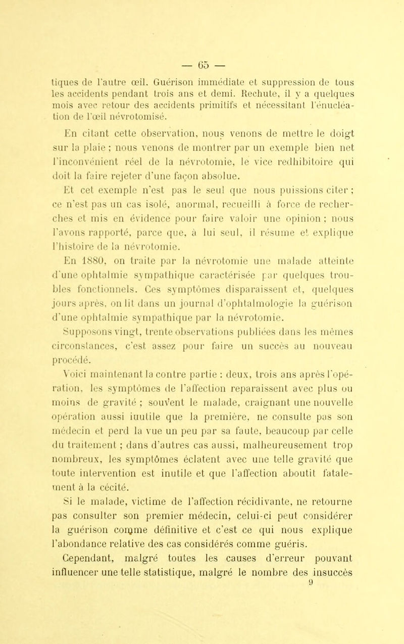 — 05 — tiques de l'autre œil. Guérison immédiate et suppression de tous les accidents pendant trois ans et demi. Rechute, il y a quelques mois avec retour des accidents primitifs et nécessitant l'énucléa- tion de l'œil névrotomisé. En citant cette observation, nous venons de mettre le doigt sur la plaie ; nous venons de montrer par un exemple bien net l'inconvénient réel de la névrotomie, le vice redhibitoire qui doit la faire rejeter d'une façon absolue. Et cet exemple n'est pas le seul que nous puissions citer ; ce n'est pas un cas isolé, anormal, recueilli à force de recher- ches et mis en évidence pour faire valoir une opinion ; nous l'avons rapporté, parce que, à lui seul, il résume et explique l'histoire de la névrotomie. En 1880, on traite par la névrotomie une malade atteinte d'une ophtalmie sympathique caractérisée | ar quelques trou- bles fonctionnels. Ces symptômes disparaissent et, quelques jours après, on lit dans un journal d'ophtalmologie la guérison d'une ophtalmie sympathique par la névrotomie. Supposons vingt, trente observations publiées dans les mêmes circonstances, c'est assez pour faire un succès au nouveau procédé. \ ici maintenant la contre partie : deux, trois ans après Topé- ration, les symptômes de l'affection reparaissent avec plus ou moins de gravité; souvent le malade, craignant une nouvelle opération aussi inutile que la première, ne consulte pas son médecin et perd la vue un peu par sa faute, beaucoup par celle du traitement ; dans d'autres cas aussi, malheureusement trop nombreux, les symptômes éclatent avec une telle gravité que toute intervention est inutile et que l'affection aboutit fatale- ment à la cécité. si le malade, victime de l'affection récidivante, ne retourne pas consulter son premier médecin, celui-ci peut considérer la guérison conjme définitive et c'est ce qui nous explique l'abondance relative des cas considérés comme guéris. Cependant, malgré toutes les causes d'erreur pouvant influencer une telle statistique, malgré le nombre des insuccès