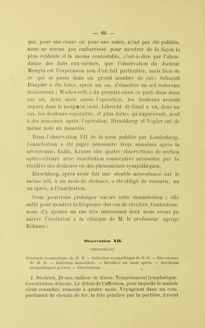 qui, pour une cause ou pour une autre, n'ont pas été publiés, nous ne serons pas embarrassé pour montrer de la façon la plus évidente et la moins contestable, c'est-à-dire par l'abon- dance des faits eux-mêmes, que l'observation du docteur Mengïn est l'expression non d'un fait particulier, mais bien de ce qui se passe dans un grand nombre de cas : Schmidt Rimpler a été forcé, après un an, d'énucléer un œil redevenu douloureux ; Wadsworth a dû prendre aussi ce parti dans deux cas où, deux mois après l'opération, les douleurs avaient reparu dans le moignon isolé. Librecht de Gancl a vu, dans un cas, les douleurs reparaître, et plus fortes qu'auparavant, neuf à dix semaines après l'opération. Hirscbberg et Vogler ont de même noté un insuccès. Dans l'observation VII de la série publiée par Landesberg, l'énucléation a été jugée nécessaire trois semaines après la névrotomie. Enfin, Krause cite quatre observetions de section optico-ciliaire avec énucléation consécutive nécessitée par la récidive des douleurs ou des phénomènes sympathiques. Hirscbberg, après avoir fait une double névrotomie sur le même œil, à un mois de distance, a été obligé de recourir, un an après, à l'énucléation. Nous pourrions prolonger encore cette énumération ; elle suffit pour montrer la fréquence des cas de récidive. Contentons- nous d'y ajouter un cas très intéressant dont nous avons pu suivre l'évolution à la clinique de M. le professeur agrégé Rohmer : Observation XII. (personnelle) Cataracte traumatique de 0. D. — Irritation sympathique de 0. G. — Névrotomie de 0. D. — Guérison immédiate. — Récidive un mois après. — Accidents sympathiques graves. — Enucléation. , J. Uiedrich, 29 ans, tailleur de limes. Tempérament lymphatique. Constitution délicate. Le début de l'affection, pour laquelle le malade vient consulter, remonte à quatre mois. Voyageant dans un com- partiment de chemin de fer, la tête penchée par la portière, il reçut