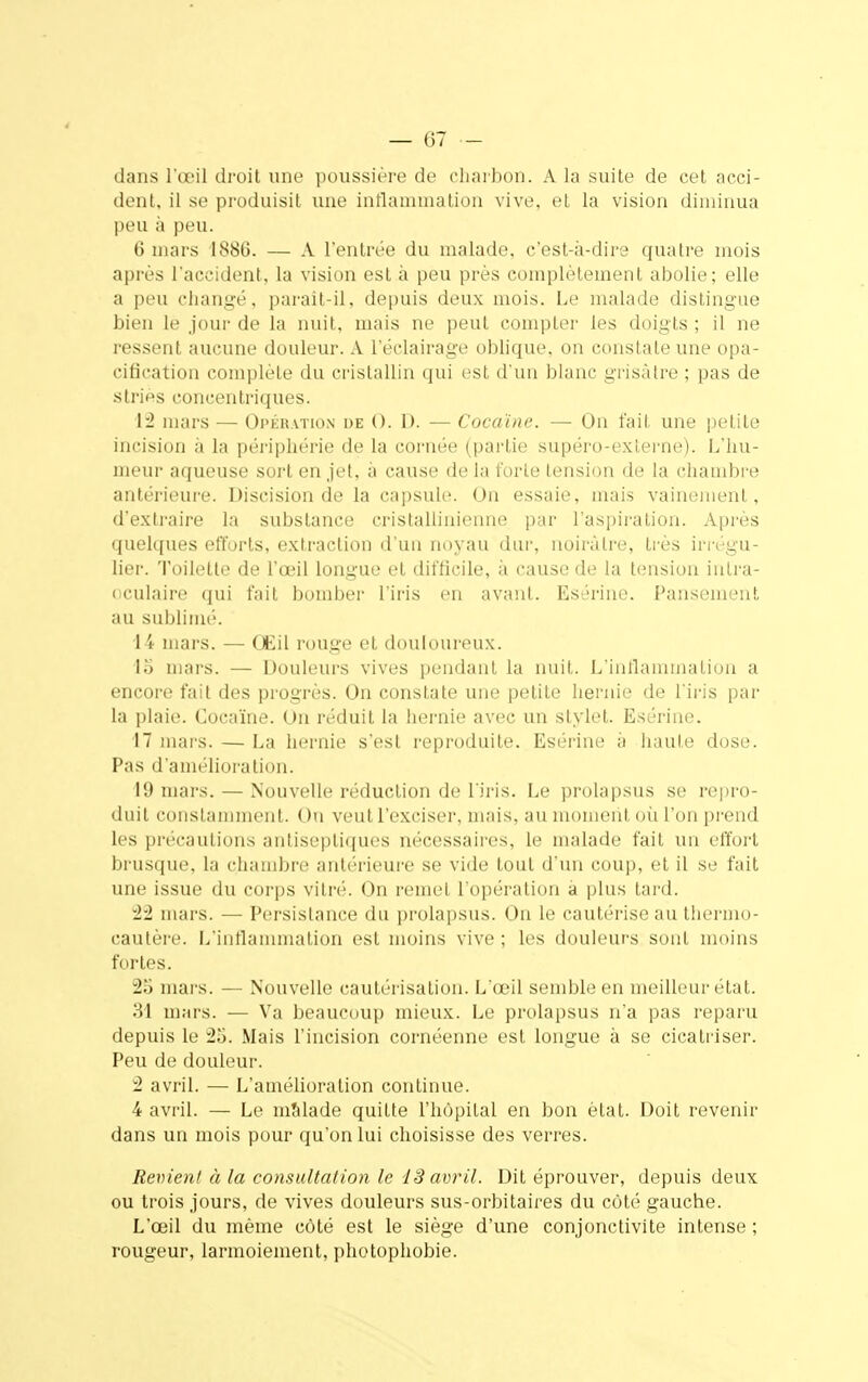 dans l'œil droit une poussière de charbon. A la suite de cet acci- dent, il se produisit une inflammation vive, et la vision diminua peu à peu. 6 mars 1880. — A l'entrée du malade, c'est-à-dire quatre mois après l'accident, la vision est à peu près complètement abolie; elle a peu changé, parait-il, depuis deux mois. Le malade distingue bien le jour de la nuit, mais ne peut compter les doigts ; il ne ressent aucune douleur. A l'éclairage oblique, on constate une opa- cification complète du cristallin qui est d'un blanc grisâtre ; pas de stries concentriques. 12 mars — Opération de (). 1). — Cocaïne. — On fait une petite incision à la périphérie de la cornée (partie supéro-externe). L'hu- meur aqueuse sort en jet, à cause de la forte tension de la chambre antérieure. Discision de la capsule. On essaie, mais vainement, d'extraire la substance cristallinienne par l'aspiration. Après quelques efforts, extraction d'un noyau dur, noirâtre, très irrégu- lier. Toilette de l'œil longue et difficile, à cause de la tension inlra- oculaire qui fait bomber l'iris en avant. Esérine. Pansement au sublimé. 14 mars. — Œil rouge et douloureux. 15 mars. — Douleurs vives pendant la nuit. L'inflammation a encore fait des progrès. On constate une petite hernie de l'iris par la plaie. Cocaïne. On réduit la hernie avec un stylet. Esérine. 17 niais. — La hernie s'est reproduite. Esérine à haute dose. Pas d'amélioration. 19 mars. — Nouvelle réduction de l'iris. Le prolapsus se repro- duit constamment. On veut l'exciser, mais, au moment où l'on prend les précautions antiseptiques nécessaires, le malade fait un effort brusque, la chambre antérieure se vide tout d'un coup, et il se fait une issue du corps vitré. On remet l'opération à plus tard. 22 mars. — Persistance du prolapsus. On le cautérise au thermo- cautère. L'inflammation est moins vive ; les douleurs sont moins fortes. 25 mars. — Nouvelle cautérisation. L'œil semble en meilleur état. 31 mars. — Va beaucoup mieux. Le prolapsus n'a pas reparu depuis le 25. Mais l'incision cornéenne est longue à se cicatriser. Peu de douleur. 2 avril. — L'amélioration continue. 4 avril. — Le malade quitte l'hôpital en bon état. Doit revenir dans un mois pour qu'on lui choisisse des verres. Revient à la consultation le 13 avril. Dit éprouver, depuis deux ou trois jours, de vives douleurs sus-orbitaires du côté gauche. L'œil du même côté est le siège d'une conjonctivite intense ; rougeur, larmoiement, photophobie.