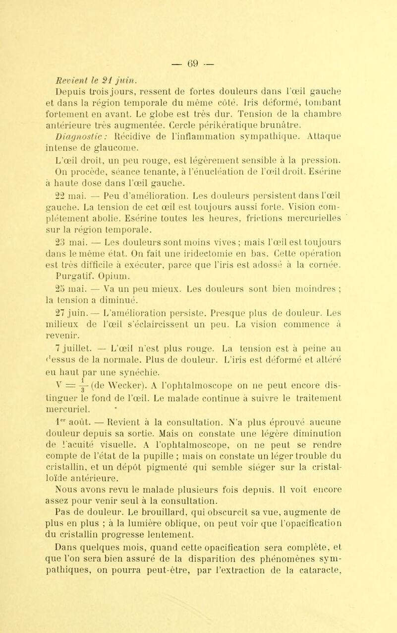 Bovient le Si juin. Depuis trois jours, ressent de fortes douleurs dans l'oeil gauche et dans la région temporale du même côté. Iris déformé, tombant fortement en avant. Le globe est très dur. Tension de la chambre antérieure très augmentée. Cercle périkératique brunâtre. Diagnostic: Récidive de l'inflammation sympathique. Attaque intense de glaucome. L'œil droit, un peu rouge, est légèrement sensible à la pression. On procède, séance tenante, à l'énucléation de l'œil droit. Esérine à haute dose dans l'œil gauche. 22 mai. — Peu d'amélioration. Les douleurs persistent dans l'œil gauche. La tension de cet œil est toujours aussi forte. Vision com- plètement abolie. Esérine toutes les heures, frictions mercurielles sur la région temporale. 23 mai. — Les douleurs sont inoins vives; mais l'œil est toujours dans le même état. On fait une iridectomie en bas. Cette opération est très difficile à exécuter, parce que l'iris est adossé à la cornée. Purgatif. Opium. 2o mai. — Va un peu mieux. Les douleurs sont bien moindres ; la tension a diminué. 27 juin.— L'amélioration persiste. Presque plus de douleur. Les milieux de l'œil s'éelaircisseiit un peu. La vision commence à revenir. 7 juillet. — L'œil n'est plus rouge. La tension est à peine au dessus de la normale. Plus de douleur. L'iris est déformé et altéré eu haut par une synéchie. V = ~ (de Wecker). A l'ophtalmoscope on ne peut encore dis- tinguer le fond de l'œil. Le malade continue à suivre le traitement mercuriel. 1er août. — Revient à la consultation. N'a plus éprouvé aucune douleur depuis sa sortie. Mais on constate une légère diminution de î'acuité visuelle. A l'ophtalmoscope, on ne peut se rendre compte de l'état de la pupille ; mais on constate un léger trouble du cristallin, et un dépôt pigmenté qui semble siéger sur la cristal- loïde antérieure. Nous avons revu le malade plusieurs fois depuis. 11 voit encore assez pour venir seul à la consultation. Pas de douleur. Le brouillard, qui obscurcit sa vue, augmente de plus en plus ; à la lumière oblique, on peut voir que l'opacification du cristallin progresse lentement. Dans quelques mois, quand cette opacification sera complète, et que l'on sera bien assuré de la disparition des phénomènes sym- pathiques, on pourra peut-être, par l'extraction de la cataracte,