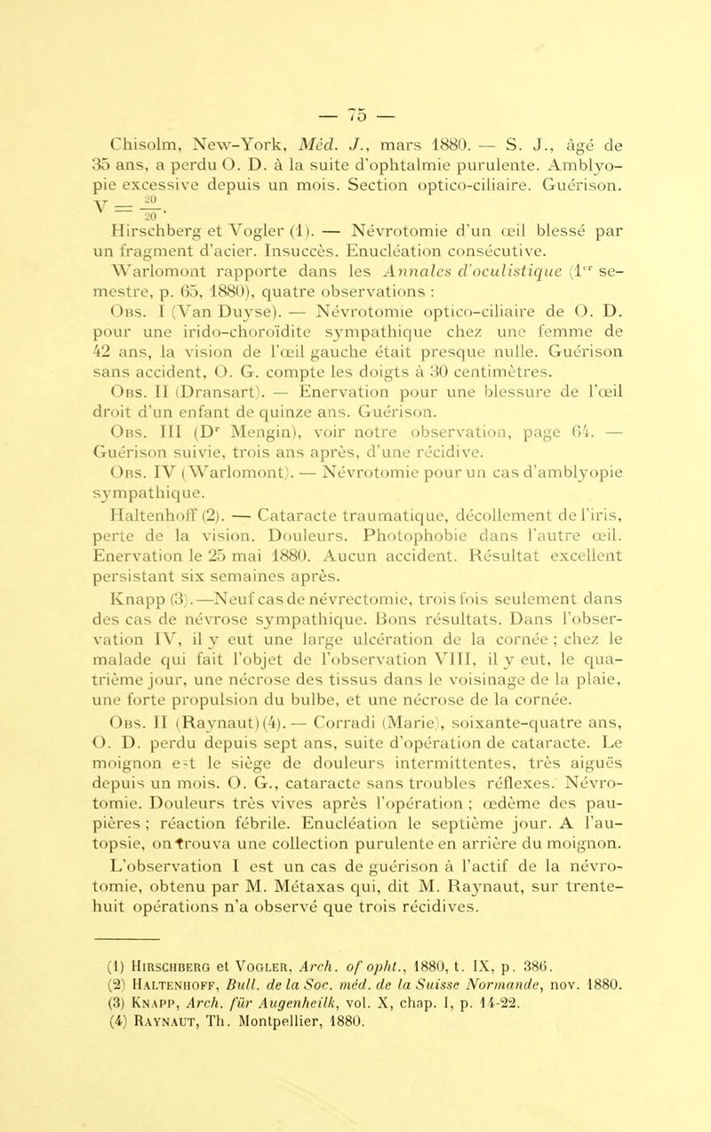 lO — Chisolm, New-York, Méd. J., mars 1880. — S. J., âgé de 35 ans, a perdu O. D. à la suite d'ophtalmie purulente. Amblyo- pie excessive depuis un mois. Section optico-ciliaire. Guérison. ▼ = TT Hirschberg et Vogler (11.— Névrotomie d'un œil blessé par un fragment d'acier. Insuccès. Enucléation consécutive. Warlomont rapporte dans les Annales cl'oculistique (1er se- mestre, p. 65, 1880), quatre observations : Obs. I (Van Duyse). — Névrotomie optico-ciliaire de O. D. pour une irido-choroïdite sympathique chez une femme de 42 ans, la vision de l'œil gauche était presque nulle. Guérison sans accident, O. G. compte les doigts à 30 centimètres. Obs. II (Dransart). — Enervation pour une blessure de l'œil droit d'un enfant de quinze ans. Guérison. Obs. III (Dr Mengin), voir notre observation, page 04. — Guérison suivie, trois ans après, d'une récidive. Obs. IV (Warlomont). — Névrotomie pour un cas d'amblyopie sympathique. Haltenhoff (2). — Cataracte traumatique, décollement de l'iris, perte de la vision. Douleurs. Photophobie dans l'autre œil. Enervation le 25 mai 1880. Aucun accident. Résultat excellent persistant six semaines après. Knapp (3).—Neuf cas de névrectomie, trois fois seulement dans des cas de névrose sympathique. Bons résultats. Dans l'obser- vation IV, il y eut une large ulcération de la cornée ; chez le malade qui fait l'objet de l'observation VIII, il y eut, le qua- trième jour, une nécrose des tissus dans le voisinage de la plaie, une forte propulsion du bulbe, et une nécrose de la cornée. Obs. II (Raynaut) (4).— Corradi (Marie , soixante-quatre ans, O. D. perdu depuis sept ans, suite d'opération de cataracte. Le moignon e-t le siège de douleurs intermittentes, très aiguës depuis un mois. O. G., cataracte sans troubles réflexes. Névro- tomie. Douleurs très vives après l'opération ; œdème des pau- pières ; réaction fébrile. Enucléation le septième jour. A l'au- topsie, on trouva une collection purulente en arrière du moignon. L'observation I est un cas de guérison à l'actif de la névro- tomie, obtenu par M. Métaxas qui, dit M. Raynaut, sur trente- huit opérations n'a observé que trois récidives. (1) Hirschberg et Vogler, Arch. of op/it., 1880, t. IX, p. 386. (2) Haltenhoff, Bull, de la Soc. méd. de la Suisse Normande, nov. 1880. (3) Knapp, Arch. fur Augenheilk, vol. X, chnp. I, p. 14-22.