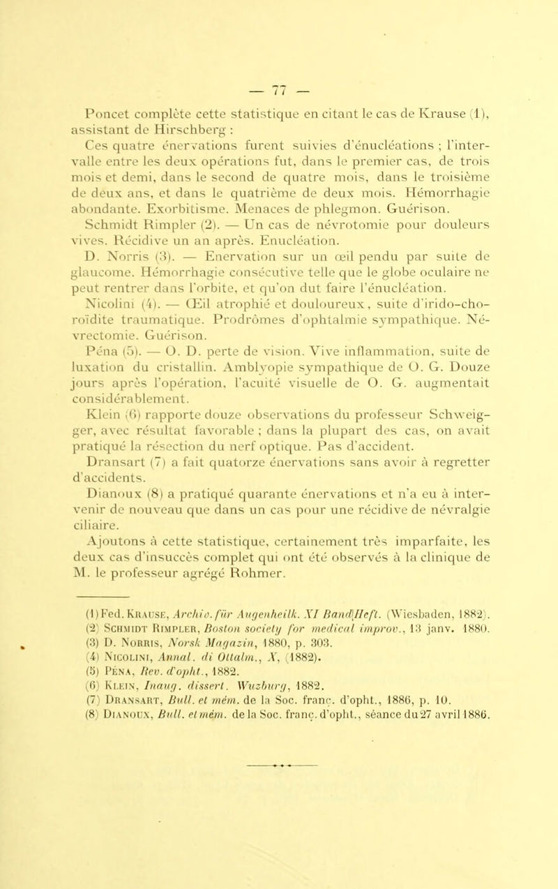 Poncet complète cette statistique en citant le cas de Krause (1), assistant de Hirschberg : Ces quatre énervations furent suivies d'énucléations ; l'inter- valle entre les deux opérations fut, dans Le premier cas, de trois mois et demi, dans le second de quatre mois, dans le troisième de deux ans, et dans le quatrième de deux mois. Hémorrhagie abondante. Exorbitisme. Menaces de phlegmon. Guérison. Schmidt Rimpler (2). — Un cas de névrotomie pour douleurs vives. Récidive un an après. Enucléation. D. Norris (3). — Enervation sur un œil pendu par suite de glaucome. Hémorrhagie consécutive telle que le globe oculaire ne peut rentrer dans l'orbite, et qu'on dut faire l'énucléation. Nicolini (4). — Œil atrophié et douloureux, suite d'irido-cho- roïdite traumatique. Prodromes d'ophtalmie sympathique. Né- vrectomie. Guérison. Péna (5). — O. D. perte de vision. Vive inflammation, suite de luxation du cristallin. Amblyopie sympathique de O. G. Douze jours après l'opération, l'acuité visuelle de O. G. augmentait considérablement. Klein ((>) rapporte douze observations du professeur Schweig- ger, avec résultat favorable ; dans la plupart des cas, on avait pratiqué la résection du nerf optique. Pas d'accident. Dransart (7) a fait quatorze énervations sans avoir à regretter d'accidents. Dianoux (8) a pratiqué quarante énervations et n'a eu à inter- venir de nouveau que dans un cas pour une récidive de névralgie ciliaire. Ajoutons à cette statistique, certainement très imparfaite, les deux cas d'insuccès complet qui ont été observés à la clinique de M. le professeur agrégé Rohmer. (l)Fed.KiiAUSE, Archio.fûr Augenheilk. XI Band\Heft. (Wiesbaden, 1882;. (2 Schmidt Rimpler, Boston society for médical improv., 13 janv. 1880. (3) D. Norris, Norsk Magasin, 1880, p. 303. (4) NiGOLlNl, Annal. <li Ottalm., X, (1882). (5) Péna, Rev. d'opht., 1882. (6) Klein, Inaug. dissert. Wuzbwg, 1882. (7) Dransart, Bull, et mëm. de la Soc. franc, d'opht., 188G, p. 10. (X Uianoi'x, Bull, etmém, de la Soc. franc, d'opht., séance du 27 avril 188(j.