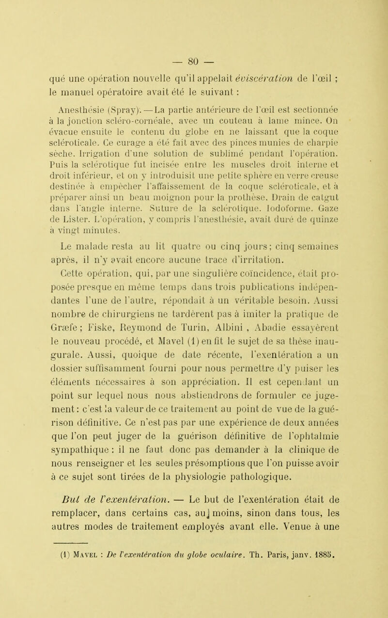 que une opération nouvelle qu'il appelait éviscéralion de l'œil ; le manuel opératoire avait été le suivant : Anesthésie (Spray). — La partie antérieure de l'œil est sectionnée à la jonction scléro-cornéale, avec un couteau à lame mince. On évacue ensuite le contenu du globe en ne laissant que la coque scléroticale. Ce curage a été fait avec des pinces munies de charpie sèche. Irrigation d'une solution de sublimé pendant l'opération. Puis la sclérotique fut incisée entre les muscles droit inlerne et droit inférieur, et on y introduisit une petite sphère en verre creuse destinée à empêcher l'affaissement de la coque scléroticale, et à préparer ainsi un beau moignon pour la prothèse. Drain de catgut dans Tangle inlerne. Suture de la sclérotique, lodoforme. Gaze de Lister. L'opération, y compris l'anesthésie, avait duré de quinze à vingt minutes. Le malade resta au lit quatre ou cinq jours ; cinq semaines après, il n'y avait encore aucune trace d'irritation. Cette opération, qui, par une singulière coïncidence, était pro- posée presque en même temps dans trois publications indépen- dantes l'une de fautre, répondait à un véritable besoin. Aussi nombre de chirurgiens ne tardèrent pas à imiter la pratique de Grcefe ; Fiske, Reymond de Turin, Albini , Abadie essayèrent le nouveau procédé, et Mavel (1) en fit le sujet de sa thèse inau- gurale. Aussi, quoique de date récente, l'exentération a un dossier suffisamment fourni pour nous permettre d'y puiser les éléments nécessaires à son appréciation. Il est cependant un point sur lequel nous nous abstiendrons de formuler ce juge- ment : c'est la valeur de ce traitement au point de vue de la gué- rison définitive. Ce n'est pas par une expérience de deux années que l'on peut juger de la guérison définitive de l'ophtalmie sympathique : il ne faut donc pas demander à la clinique de nous renseigner et les seules présomptions que l'on puisse avoir à ce sujet sont tirées de la physiologie pathologique. But de l'exentération. — Le but de l'exentération était de remplacer, dans certains cas, auj moins, sinon dans tous, les autres modes de traitement employés avant elle. Venue à une (1) Mavel : De l'exentération du globe oculaire. Th. Paris, janv. 1885.