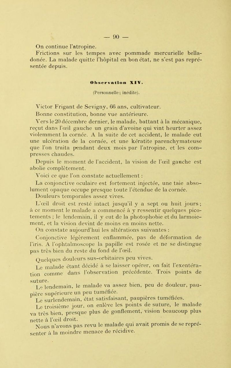 On continue l'atropine. Frictions sur les tempes avec pommade mercurielle bella- donée. La malade quitte l'hôpital en bon état, ne s'est pas repré- sentée depuis. Observation XIV. (Personnelle; inédite). Victor Frigant de Sevigny, 66 ans, cultivateur. Bonne constitution, bonne vue antérieure. Vers le 20 décembre dernier, le malade, battant à la mécanique, reçut dans l'œil gauche un grain d'avoine qui vint heurter assez violemment la cornée. A la suite de cet accident, le malade eut une ulcération de la cornée, et une kératite parenchymateuse que l'on traita pendant deux mois par l'atropine, et les com- presses chaudes. Depuis le moment de l'accident, la vision de l'œil gauche est abolie complètement. Voici ce que l'on constate actuellement : La conjonctive oculaire est fortement injectée, une taie abso- lument opaque occupe presque toute l'étendue de la cornée. Douleurs temporales assez vives. L'œil droit est resté intact jusqu'il y a sept ou huit jours ; à ce moment le malade a commencé à y ressentir quelques pico- tements ; le lendemain, il y eut de la photophobie et du larmoie- ment, et la vision devint de moins en moins nette. On constate aujourd'hui les altérations suivantes : Conjonctive légèrement enflammée, pas de déformation de l'iris. A l'ophtalmoscope la papille est rosée et ne se distingue pas très bien du reste du fond de l'œil. Quelques douleurs sus-orbitaires peu vives. Le malade étant décidé à se laisser opérer, on fait l'exentéra- tion comme dans l'observation précédente. Trois points de suture. Le lendemain, le malade va assez bien, peu de douleur, pau- pière supérieure un peu tuméfiée. Le surlendemain, état satisfaisant, paupières tuméfiées. Le troisième jour, on enlève les points de suture, le malade va très bien, presque plus de gonflement, vision beaucoup plus nette à l'œil droit. ' Nous n'avons pas revu le malade qui avait promis de se repré- senter à la moindre menace de récidive.