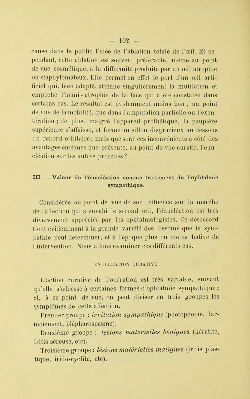 cause clans le public l'idée de l'ablation totale de l'œil. Et ce- pendant, cette ablation est souvent préférable, même au point de vue cosmétique, à la difformité produite par un œil atrophié ou staphylomateu.x. Elle permet en effet le port d'un œil arti- ficiel qui, bien adapté, atténue singulièrement la mutilation et empêche l'hémi - atrophie de la face qui a été constatée dans certains cas. Le résultat est évidemment moins bon , au point de vue de la mobilité, que dans l'amputation partielle ou l'exen- tération ; de plus, malgré l'appareil prothétique, la paupière supérieure s'affaisse, et forme un sillon disgracieux au dessous du rebord orbitaire; mais que sont ces inconvénients à côté des avantages énormes que présente, au point de vue curatif, l'énu- cléation sur les autres procédés? III. —Valeur de l'énucléatioo comme traitement de l'ophtalmie sympathique. Considérée au point de vue de son influence sur la marche de l'affection qui a envahi le second œil, Ténucléation est très diversement appréciée par les ophtalmologistes. Ce désaccord tient évidemment à la grande variété des besoins que la sym- pathie peut déterminer, et à l'époque plus ou moins hâtive de l'intervention. Nous allons examiner ces différents cas. ENUCLÉATION CURAT1VE L'action curative de l'opération est très variable, suivant qu'elle s'adresse à certaines formes d'ophtalmie sympathique ; et, à ce point de vue, on peut diviser en trois groupes les symptômes de cette affection. Premier groupe : irritation sy mpathique (photophobie, lar- moiement, blépharospasme). Deuxième groupe : lésions matérielles bénignes (kératite, iritis séreuse, etc). Troisième groupe : lésions matérielles malignes (iritis plas- tique, irido-cyclite, etc).