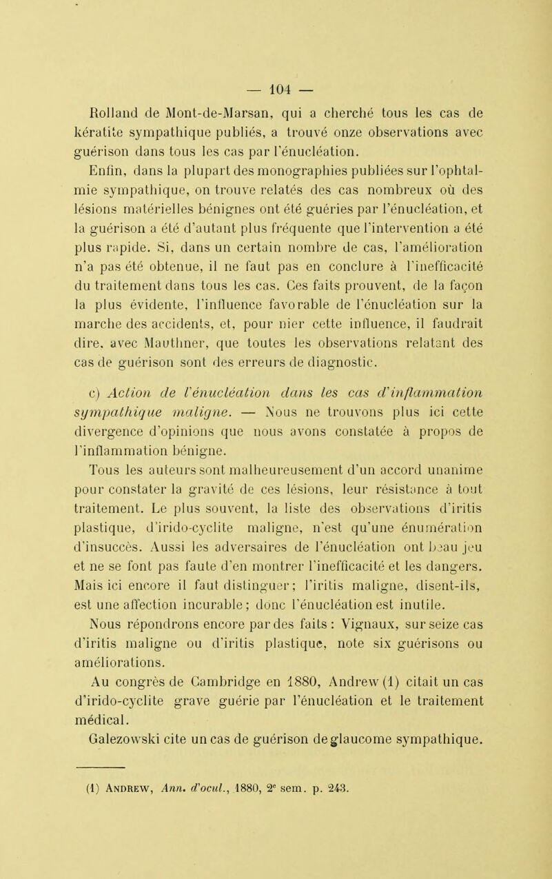 Rolland de Mont-de-Marsan, qui a cherché tous les cas de kératite sympathique publiés, a trouvé onze observations avec guérison dans tous les cas par l'énucléation. Enfin, dans la plupart des monographies publiées sur l'ophtal- mie sympathique, on trouve relatés des cas nombreux où des lésions matérielles bénignes ont été guéries par l'énucléation, et la guérison a été d'autant plus fréquente que l'intervention a été plus rapide. Si, dans un certain nombre de cas, l'amélioration n'a pas été obtenue, il ne faut pas en conclure à l'inefficacité du traitement clans tous les cas. Ces faits prouvent, de la façon la plus évidente, l'influence favorable de l'énucléation sur la marche des accidents, et, pour nier cette influence, il faudrait dire, avec Mauthner, que toutes les observations relatant des cas de guérison sont des erreurs de diagnostic. c) Action de l'énucléation dans les cas dinflammation sympathique maligne. — Nous ne trouvons plus ici cette divergence d'opinions que nous avons constatée à propos de l'inflammation bénigne. Tous les auteurs sont malheureusement d'un accord unanime pour constater la gravité de ces lésions, leur résistance à tout traitement. Le plus souvent, la liste des observations d'iritis plastique, d'irido-cyclite maligne, n'est qu'une énumération d'insuccès. Aussi les adversaires de l'énucléation ont baau jeu et ne se font pas faute d'en montrer l'inefficacité et les dangers. Mais ici encore il faut distinguer ; l'iritis maligne, disent-ils, est une affection incurable; donc l'énucléation est inutile. Nous répondrons encore par des faits : Vignaux, sur seize cas d'iritis maligne ou d'iritis plastique, note six guérisons ou améliorations. Au congrès de Cambridge en 1880, Andrew (1) citait un cas d'irido-cyclite grave guérie par l'énucléation et le traitement médical. Galezowski cite un cas de guérison deglaucome sympathique. (1) Andrew, Ann. d'ocul., 1880, 2e sem. p. 243.