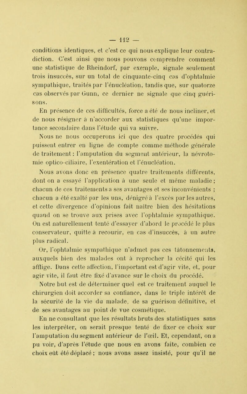 conditions identiques, et c'est ce qui nous explique leur contra- diction. C'est ainsi que nous pouvons comprendre comment une statistique de Rheindorf, par exemple, signale seulement trois insuccès, sur un total de cinquante-cinq cas d'ophtalmie sympathique, traités par l'énucléation, tandis que, sur quatorze cas observés par Gunn, ce dernier ne signale que cinq guéri- sons. En présence de ces difficultés, force a été de nous incliner, et de nous résigner à n'accorder aux statistiques qu'une impor- tance secondaire dans l'étude qui va suivre. Nous ne nous occuperons ici que des quatre procédés qui puissent entrer en ligne de compte comme méthode générale de traitement : l'amputation du segment antérieur, la névroto- mie optico-ciliaire, l'exentération et l'énucléation. Nous avons donc en présence quatre traitements différents, dont on a essayé l'application à une seule et même maladie ; chacun de ces traitements a ses avantages et ses inconvénients ; chacun a été exalté par les uns, dénigré à l'excès par les autres, et cette divergence d'opinions fait naître bien des hésitations quand on se trouve aux prises avec l'ophtalmie sympathique. On est naturellement tenté d'essayer d'abord le procédé le plus conservateur, quitte à recourir, en cas d'insuccès, à un autre plus radical. Or, l'ophtalmie sympathique n'admet pas ces tâtonnements, auxquels bien des malades ont à reprocher la cécité qui les afflige. Dans cette affection, l'important est d'agir vite, et, pour agir vite, il faut être fixé d'avance sur le choix du procédé. Notre but est de déterminer quel est ce traitement auquel le chirurgien doit accorder sa confiance, dans le triple intérêt de la sécurité de la vie du malade, de sa guérison définitive, et de ses avantages au point de vue cosmétique. En ne consultant que les résultats bruts des statistiques sans les interpréter, on serait presque tenté de fixer ce choix sur l'amputation du segment antérieur de l'œil. Et, cependant, on a pu voir, d'après l'étude que nous en avons faite, combien ce choix eût été déplacé ; nous avons assez insisté, pour qu'il ne