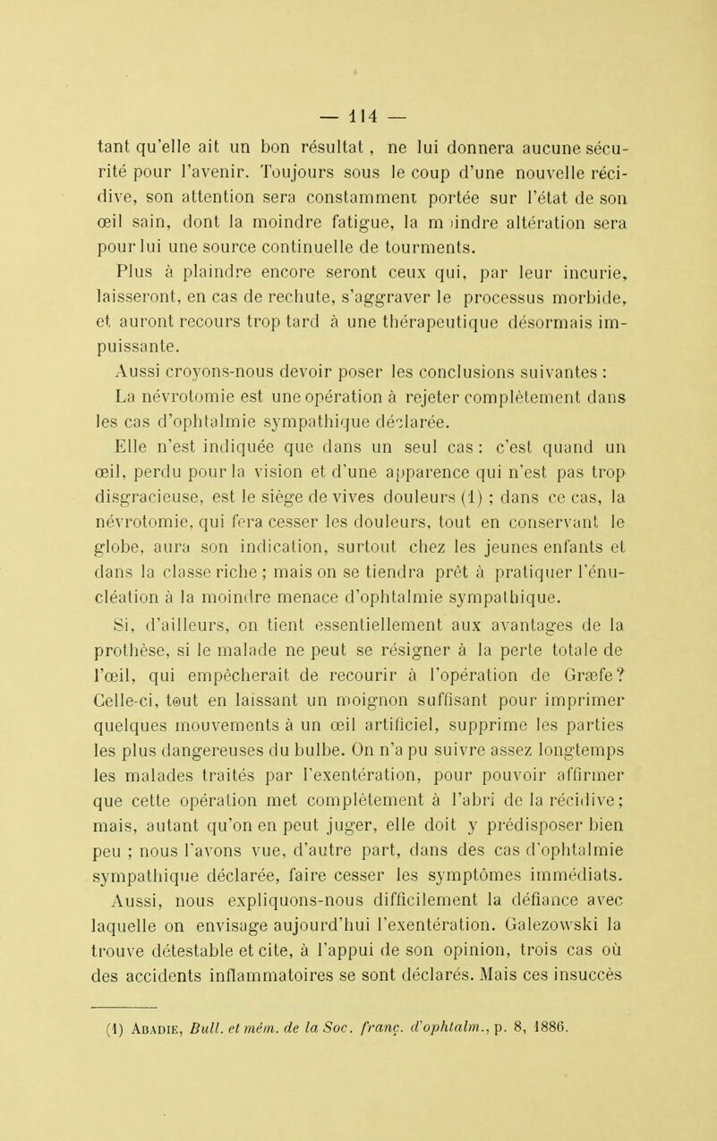 tant qu'elle ait un bon résultat, ne lui donnera aucune sécu- rité pour l'avenir. Toujours sous le coup d'une nouvelle réci- dive, son attention sera constamment portée sur l'état de son œil sain, dont la moindre fatigue, la m lindre altération sera pour lui une source continuelle de tourments. Plus à plaindre encore seront ceux qui, par leur incurie, laisseront, en cas de rechute, s'aggraver le processus morbide, et auront recours trop tard à une thérapeutique désormais im- puissante. Aussi croyons-nous devoir poser les conclusions suivantes : La névrotomie est une opération à rejeter complètement dans les cas d'ophtalmie sympathique déclarée. Elle n'est indiquée que dans un seul cas : c'est quand un œil, perdu pour la vision et d'une apparence qui n'est pas trop disgracieuse, est le siège de vives douleurs (1) ; dans ce cas, la névrotomie, qui fera cesser les douleurs, tout en conservant le globe, aura son indication, surtout chez les jeunes enfants et dans la classe riche; mais on se tiendra prêt à pratiquer l'énu- cléation à la moindre menace d'ophtalmie sympathique. Si. d'ailleurs, on tient essentiellement aux avantages de la prothèse, si le malade ne peut se résigner à la perte totale de l'œil, qui empêcherait de recourir à l'opération de Grasfe? Celle-ci, tout en laissant un moignon suffisant pour imprimer quelques mouvements à un œil artificiel, supprime les parties les plus dangereuses du bulbe. On n'a pu suivre assez longtemps les malades traités par l'exentération, pour pouvoir affirmer que cette opération met complètement à l'abri de la récidive ; mais, autant qu'on en peut juger, elle doit y prédisposer bien peu ; nous l'avons vue, d'autre part, dans des cas d'ophtalmie sympathique déclarée, faire cesser les symptômes immédiats. Aussi, nous expliquons-nous difficilement la défiance avec laquelle on envisage aujourd'hui l'exentération. Galezowski la trouve détestable et cite, à l'appui de son opinion, trois cas où des accidents inflammatoires se sont déclarés. Mais ces insuccès (i) Abadie, Bull, etmêm. de la Soc. franc, d'ophtalm., p. 8, 1886.