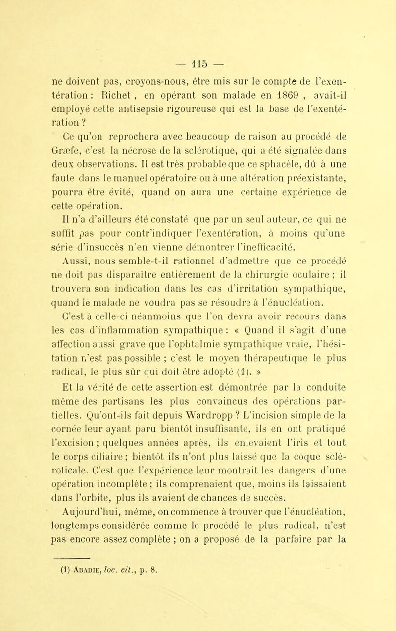 ne doivent pas, croyons-nous, être mis sur le compte de l'exen- tération : Richet , en opérant son malade en 1869 , avait-il employé cette antisepsie rigoureuse qui est la base de l'exenté- ration ? Ce qu'on reprochera avec beaucoup de raison au procédé de Gnpfe, c'est la nécrose de la sclérotique, qui a été signalée dans deux observations. Il est très probable que ce sphacèle, dû à une faute dans le manuel opératoire ou à une altération préexistante, pourra être évité, quand on aura une certaine expérience de cette opération. Il n*a d'ailleurs été constaté que par un seul auteur, ce qui ne suffît pas pour contr'indiquer I'exentération, à moins qu'une série d'insuccès n'en vienne démontrer l'inefficacité. Aussi, nous semble-t-il rationnel d'admettre que ce procédé ne doit pas disparaître entièrement de la chirurgie oculaire; il trouvera son indication dans les cas d'irritation sympathique, quand le malade ne voudra pas se résoudre à l'énucléation. C'est à celle-ci néanmoins que Ton devra avoir recours dans les cas d'inflammation sympathique: « Quand il s'agit d'une affection aussi grave que l'ophtalmie sympathique vraie, l'hési- tation n'est pas possible ; c'est le moyen thérapeutique le plus radical, le plus sûr qui doit être adopté (1). » Et la vérité de cette assertion est démontrée par la conduite même des partisans les plus convaincus des opérations par- tielles. Qu'ont-ils fait depuis Wardropp ? L'incision simple de la cornée leur ayant paru bientôt insuffisante, ils en ont pratiqué l'excision ; quelques années après, ils enlevaient l'iris et tout le corps ciliaire; bientôt ils n'ont plus laissé que la coque sclé- roticale. C'est que l'expérience leur montrait les dangers d'une opération incomplète ; ils comprenaient que, moins ils laissaient dans l'orbite, plus ils avaient de chances de succès. Aujourd'hui, même, on commence à trouver que l'énucléation, longtemps considérée comme le procédé le plus radical, n'est pas encore assez complète ; on a proposé de la parfaire par la (1) Abadie, loc. cit., p. 8.