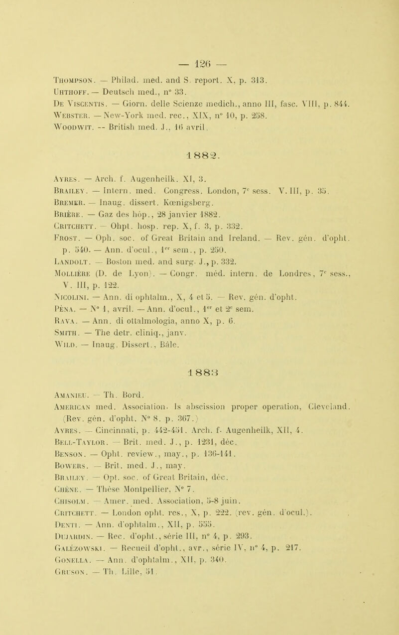 Thompson. — Philad, med. and S, report. X, p. 313. UHTHOFF. — Deutsch med., n° 33. De ViSCENTls. — Giorn. délie Scienze medich., anno III, fasc. VIII, p. 844. Webster. — New-York med. rec, XIX, n° 10, p. 258. Woomvrr. — British med. J., I(i avril. 1882. Ayres. — Arch. f. Augenheilk. XI, 3. Brailey. — Intern. med. Congress. London, 7e sess. V. III, p. 3S. Bremer. — Inaug. dissert. Kœnigsberg. BrièRE. — Gaz des hop., 28 janvier 1882. Critciiett. — Ohpl. liosp. rep. X, f. 3, p. 332. Frost. — Oph. soc. of Great Britain and Ireland. — Rev. gén. d'opht. p. 340. — Ann. d'ocul., 1 sem., p. 230. Lanoolt. — Boston med. and surg. J.,p. 332. MollièRE (D. de Lyon). —Congr. méd. intern. de Londres, 7'' sess., V. III, p. 122. NrcOLlNi. — Ann. di ophtalm., X, 4 et 5. — Rev. gén. d'opht. Pèna. — N° 1, avril. — Ann. d'ocul., Ier et 2e sem. Rava. —Ann. di ottalmologia, anno X, p. 0. Smith. — The detr. cliniq., janv. Wild. — Inaug. Dissert., Bâle. 1883 Amanieu. — Th. Bord. American med. Association. Is abscission proper opération, Gleveland. (Rev. gén. d'opht. N° S. p. 367.) Ayres. — Cincinnati, p. 442-431. Arch. f. Augenheilk, XII, 4. Bell-Taylor. — Brit. med. J., p. 1231, déc. Benson. —Opltl. review., may., p. 136-141. BowERS. — Brit. med. J., may. Brailey. — Opt. soc. of Great Britain, déc. Chêne. — Thèse Montpellier, N° 7. CuiSOLM. — Amer. med. Association, 3-8 juin. CRITCHETT. — London ophl. rcs., X, p. 222. [rev. gén. d'ocul.). Denti. — Ann. d'ophtalm., XII, p. 33;j. DUJAKDIN. — Rec. d'opht., série III, n i, p. 293. GaléZOWSKI. — Recueil d'opht., avr., série IV, n 4, p. 217. Gonella. —Ann. d'ophtalm., XII, p. 340. Gruson . — Th. Lille. SI.