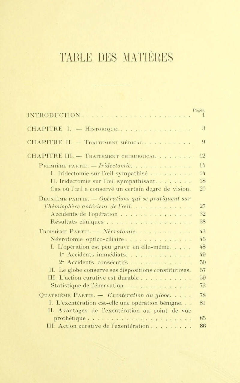 TABLE DES MATIÈRES INTRODUCTION CHAPITRE I. — Historique 3 CHAPITRE II. — Traitement médicai 9 CHAPITRE III. — Traitement chirurgicai 12 Première partie. — fridectomie 14 I. Iridectomie sur l'œil sympathisé 14 II. Iridectomie sur l'oeil sympathisant 18 Cas où l'œil a conservé un certain degré de vision. 20 Deuxième partie. — Opérations qui se pratiquent sur l'hémisphère antérieur de l'œil 27 Accidents de l'opération , 32 Résultats cliniques 38 Troisième Partie. — Nécrotomie 4.3 Névrotomie optico-ciliaire 45 I. L'opération est peu grave en elle-même. . , . . 48 1° Accidents immédiats 49 2 Accidents consécutifs 50 II. Le globe conserve ses dispositions constitutives. 57 III. L'action curative est durable 59 Statistique de l'énervation 73 Quatrième Partie. — Exentération du globe 78 I. L'exentération est-elle une opération bénigne. . . 81 IL Avantages de l'exentération au point de vue prothétique 85 III. Action curative de l'exentération 86