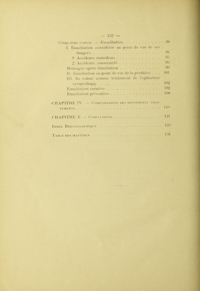 Cinquième partie. — Enucléation 39 I. Enucléation considérée au point de vue de ses dangers 94 1 Accidents immédiats 95 2 Accidents consécutifs 96 Méningite après énucléation 99 II. Enucléation au point de vue de la prothèse ... LOI III. Sa valeur comme traitement de l'ophtalmie sympathique 102 Enucléation curative 102 Enucléation préventive 108 CHAPITRE IV. — Comparaisons des différents trai- tements ' ' CHAPITRE V. — Conclusions 121 Index Bibliographique 123 Table des matières +31