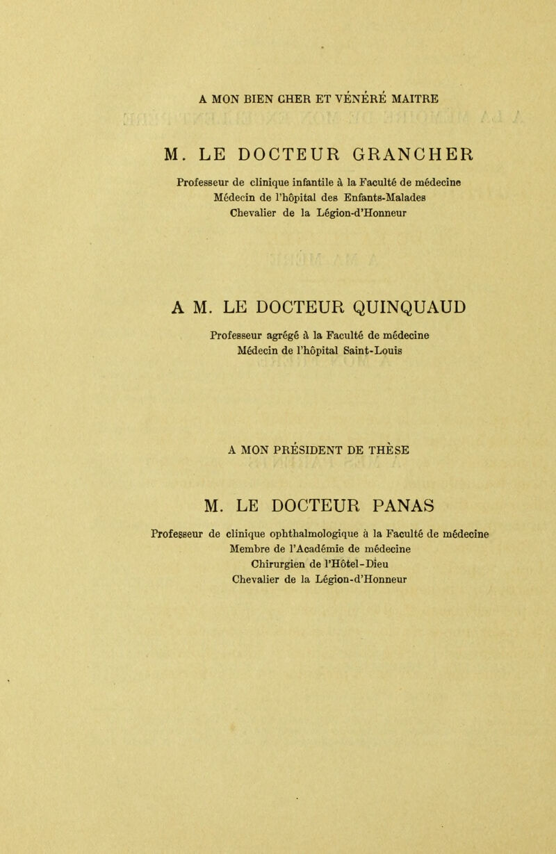 A MON BIEN CHER ET VÉNÉRÉ MAITRE M. LE DOCTEUR GRANCHER Professeur de clinique infantile à la Faculté de médecine Médecin de l'hôpital des Enfants-Malades Chevalier de la Légion-d'Honneur A M. LE DOCTEUR QUINQUAUD Professeur agrégé à la Faculté de médecine Médecin de l'hôpital Saint-Louis A MON PRÉSIDENT DE THÈSE M. LE DOCTEUR PANAS Profegsetir de clinique ophthalmologique à la Faculté de médecine Membre de l'Académie de médecine Chirurgien de l'Hôtel-Dieu Chevalier de la Légion-d'Honneur