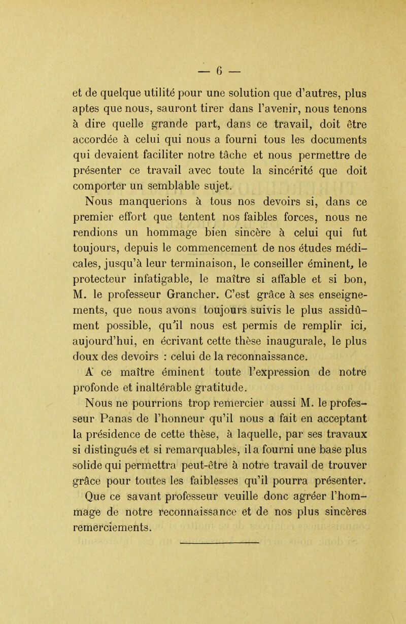 et de quelque utilité pour une solution que d'autres, plus aptes que nous, sauront tirer dans l'avenir, nous tenons à dire quelle grande part, dans ce travail, doit être accordée à celui qui nous a fourni tous les documents qui devaient faciliter notre tâche et nous permettre de présenter ce travail avec toute la sincérité que doit comporter un semblable sujet. Nous manquerions à tous nos devoirs si, dans ce premier effort que tentent nos faibles forces, nous ne rendions un hommage bien sincère à celui qui fut toujours, depuis le commencement de nos études médi- cales, jusqu'à leur terminaison, le conseiller éminent, le protecteur infatigable, le maître si affable et si bon, M. le professeur Grancher. C'est grâce à ses enseigne- ments, que nous avons toujours suivis le plus assidû- ment possible, qu'il nous est permis de remplir ici, aujourd'hui, en écrivant cette thèse inaugurale, le plus doux des devoirs : celui de la reconnaissance. A ce maître éminent toute l'expression de notre profonde et inaltérable gratitude. Nous ne pourrions trop remercier aussi M. le profes- seur Panas de l'honneur qu'il nous a fait en acceptant la présidence de cette thèse, à laquelle, par ses travaux si distingués et si remarquables, il a fourni une base plus solide qui permettra peut-être à notre travail de trouver grâce pour toutes les faiblesses qu'il pourra présenter. Que ce savant professeur veuille donc agréer l'hom- mage de notre reconnaissance et de nos plus sincères remerciements.