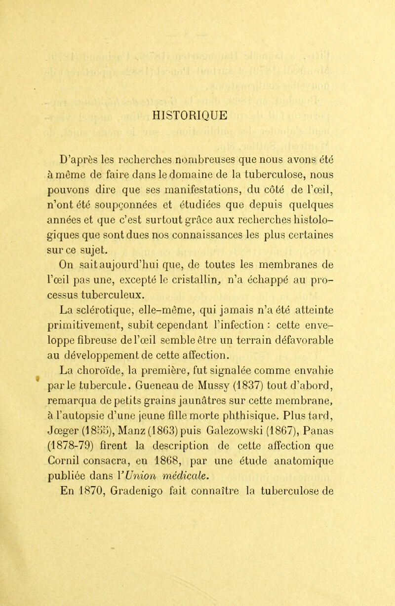 HISTORIQUE D'après les recherches nombreuses que nous avons été à même de faire dans le domaine de la tuberculose, nous pouvons dire que ses manifestations, du côté de l'œil, n'ont été soupçonnées et étudiées que depuis quelques années et que c'est surtout grâce aux recherches histolo- giques que sont dues nos connaissances les plus certaines sur ce sujet. On sait aujourd'hui que, de toutes les membranes de Toeil pas une, excepté le cristallin;, n'a échappé au pro- cessus tuberculeux. La sclérotique, elle-même, qui jamais n'a été atteinte primitivement, subit cependant l'infection : cette enve- loppe fibreuse de l'œil semble être un terrain défavorable au développement de cette affection. La choroïde, la première, fut signalée comme envahie parle tubercule. Gueneau de Mussy (1837) tout d'abord, remarqua de petits grains jaunâtres sur cette membrane, à l'autopsie d'une jeune fille morte phthisique. Plus tard, Jœger (1855), Manz (1863) puis Galezowski (1867), Panas (1878-79) firent la description de cette affection que Cornil consacra, en 1868, par une étude anatomique publiée dans V Union médicale. En 1870, Gradenigo fait connaître la tuberculose de