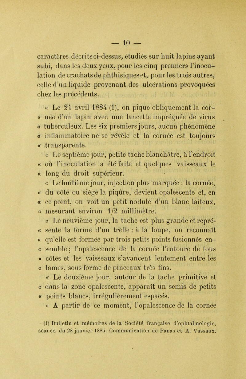 caractères décrits ci-dessus^ étudiés sur huit lapins ayant subi, dans les deux yeux, pour les cinq premiers l'inocu- lation de crachats de phthisiques et, pour les trois autres, celle d'un liquide provenant des ulcérations provoquées chez les précédents. « Le 2'i avril 1884 (1), on pique obliquement la cor- « née d'un lapin avec une lancette imprégnée de virus « tuberculeux. Les six premiers jours, aucun phénomène a inflammatoire ne se révèle et la cornée est toujours « transparente. « Le septième jour, petite tache blanchâtre, à l'endroit « oii l'inoculation a été faite et quelques vaisseaux le « long du droit supérieur. « Le huitième jour, injection plus marquée : la cornée, « du côté ou siège la piqûre, devient opalescente et, en « ce point, on voit un petit nodule d'un blanc laiteux, « mesurant environ 1/2 millimètre. « Le neuvième jour, la tache est plus grande et repré- « sente la forme d'un trèfle : à la loupe, on reconnaît « qu'elle est formée par trois petits points fusionnés en- « semble ; l'opalescence de la cornée Tentoure de tous « côtés et les vaisseaux s'avancent lentement entre les « lames, sous forme de pinceaux très fins. « Le douzième jour, autour de la tache primitive et « dans la zone opalescente, apparaît un semis de petits « points blancs, irrégulièrement espacés. « A partir de ce moment, l'opalescence de la cornée |1) Bulletin et mémoires de la Société française d'ophtalmologie, séance du 28 janvier 18S5. Communication de Panas et A. Vassaux.