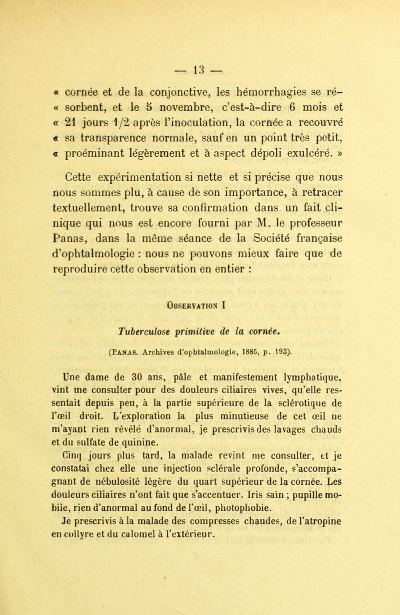 « cornée et de la conjonctive, les hémorrhagies se ré- « sorbent, et le 5 novembre, c'est-à-dire 6 mois et «f 21 jours 1 /2 après l'inoculation, la cornée a recouvré « sa transparence normale, sauf en un point très petit, « proéminant légèrement et à aspect dépoli exulcéré. » Cette expérimentation si nette et si précise que nous nous sommes plu, à cause de son importance, à retracer textuellement, trouve sa confirmation dans un fait cli- nique qui nous est encore fourni par M. le professeur Panas, dans la même séance de la Société française d'ophtalmologie : nous ne pouvons mieux faire que de reproduire cette observation en entier : Observation I Tuberculose primitive de la cornée. (Panas. Archives d'ophtalmologie, 1885, p. 193). Une dame de 30 ans, pâle et manifestement lymphatique, vint me consulter pour des douleurs ciliaires vives, qu'elle res- sentait depuis peu, à la partie supérieure de la sclérotique de l'œil droit. L'exploration la plus minutieuse de cet œil ne m'ayant rien révélé d'anormal, je prescrivis des lavages chauds et du sulfate de quinine. Cinq jours plus tard, la malade revint me consulter, et je constatai chez elle une injection sclérale profonde, s'accompa- gnant de nébulosité légère du quart supérieur de la cornée. Les douleurs ciliaires n'ont fait que s'accentuer. Iris sain ; pupille mo- bile, rien d'anormal au fond de l'œil, photophobie. Je prescrivis à la malade des compresses chaudes, de l'atropine en collyre et du calomel à l'extérieur.