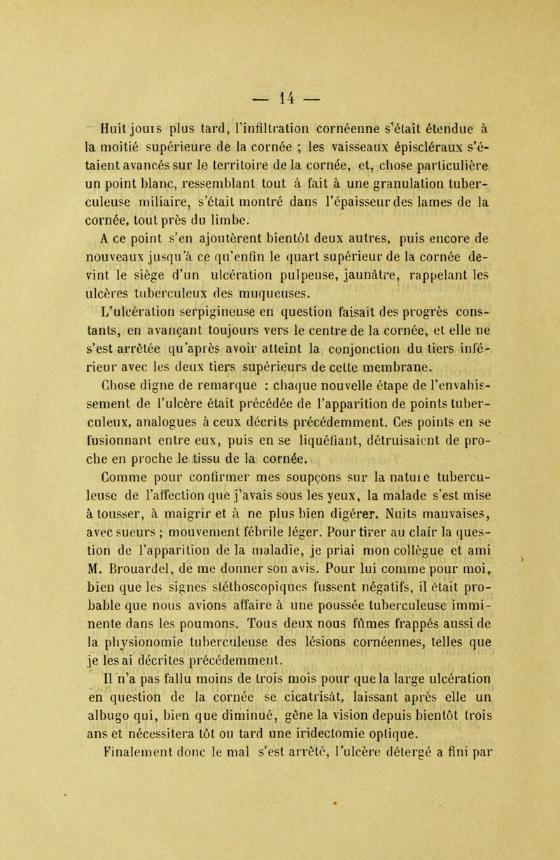 Huit jouis plus tard, l'infiltration cornéenne s'était étendue à la moitié supérieure de la cornée ; les vaisseaux épiscléraux s'é- taient avancés sur le territoire de la cornée, et, chose particulière un point blanc, ressemblant tout à fait à une granulation tuber- culeuse miliaire, s'était montré dans l'épaisseur des lames de la cornée, tout près du limbe. A ce point s'en ajoutèrent bientôt deux autres, puis encore de nouveaux jusqu'à ce qu'enfin le quart supérieur de la cornée de- vint le siège d'un ulcération pulpeuse, jaunâtre, rappelant les ulcères tuberculeux des muqueuses. L'ulcération serpigineuse en question faisait des progrès cons- tants, en avançant toujours vers le centre de la cornée, et elle ne s'est arrêtée qu'après avoir atteint la conjonction du tiers infé- rieur avec les deux tiers supérieurs de cette membrane. Chose digne de remarque : chaque nouvelle étape de l'envahis- sement de l'ulcère était précédée de l'apparition de points tuber- culeux, analogues à ceux décrits précédemment. Ces points en se fusionnant entre eux, puis en se liquéfiant, détruisaient de pro- che en proche le tissu de la cornée. Comme pour confirmer mes soupçons sur lanatuie tubercu- leuse de l'affection que j'avais sous les yeux, la malade s'est mise à tousser, à maigrir et à ne plus bien digérer. Nuits mauvaises, avec sueurs ; mouvement fébrile léger. Pour tirer au clair la ques- tion de l'apparition delà maladie, je priai mon collègue et ami M. Brouardel, de me donner son avis. Pour lui comme pour moi, bien que les signes stéthoscopiqucs fussent négatifs, il était pro- bable que nous avions affaire à une poussée tuberculeuse immi- nente dans les poumons. Tous deux nous fûmes frappés aussi de la physionomie tuberculeuse des lésions cornéennes, telles que je lésai décrites précédemment. Il n'a pas fallu moins de trois mois pour que la large ulcération en question de la cornée se cicatrisât, laissant après elle un albugo qui, bien que diminué, gène la vision depuis bientôt trois ans et nécessitera tôt ou tard une iridectomie optique. Finalement donc le mai s'est arrêté, l'ulcère délergé a fini par