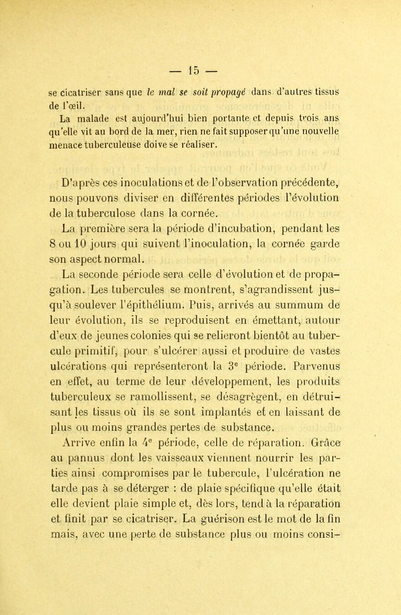 se cicatriser sans que le mal se soit propage dans d'autres tissus de l'œil. La malade est aujourd'hui bien portante et depuis trois ans qu'elle vit au bord de la mer, rien ne fait supposerqu'une nouvelle menace tuberculeuse doive se réaliser. D'après ces inoculations et de l'observation précédente, nous pouvons diviser en différentes périodes l'évolution de la tuberculose dans la cornée. La première sera la période d'incubation, pendant les 8 ou 10 jours qui suivent l'inoculation, la cornée garde son aspect normal. La seconde période sera celle d'évolution et de propa- gation. Les tubercules se montrent, s'agrandissent jus- qu'à soulever l'épithélium. Puis, arrivés au summum de leur évolution, ils se reproduisent en émettant, autour d'eux de jeunes colonies qui se relieront bientôt au tuber- cule primitif, pour s'ulcérer avissi et produire de vastes ulcérations qui représenteront la 3® période. Parvenus en effet, au terme de leur développement, les produits tuberculeux se ramollissent, se désagrègent, en détrui- sant les tissus où ils se sont implantés et en laissant de plus ou moins grandes pertes de substance. Arrive enfin la 4^ période, celle de réparation. Grâce au pannus dont les vaisseaux viennent nourrir les par- ties ainsi compromises par le tubercule, l'ulcération ne tarde pas à se déterger : de plaie spécifique qu'elle était elle devient plaie simple et, dès lors, tend à la réparation et finit par se cicatriser. La guérison est le mot de la fin mais, avec une perte de substance plus ou moins consi-