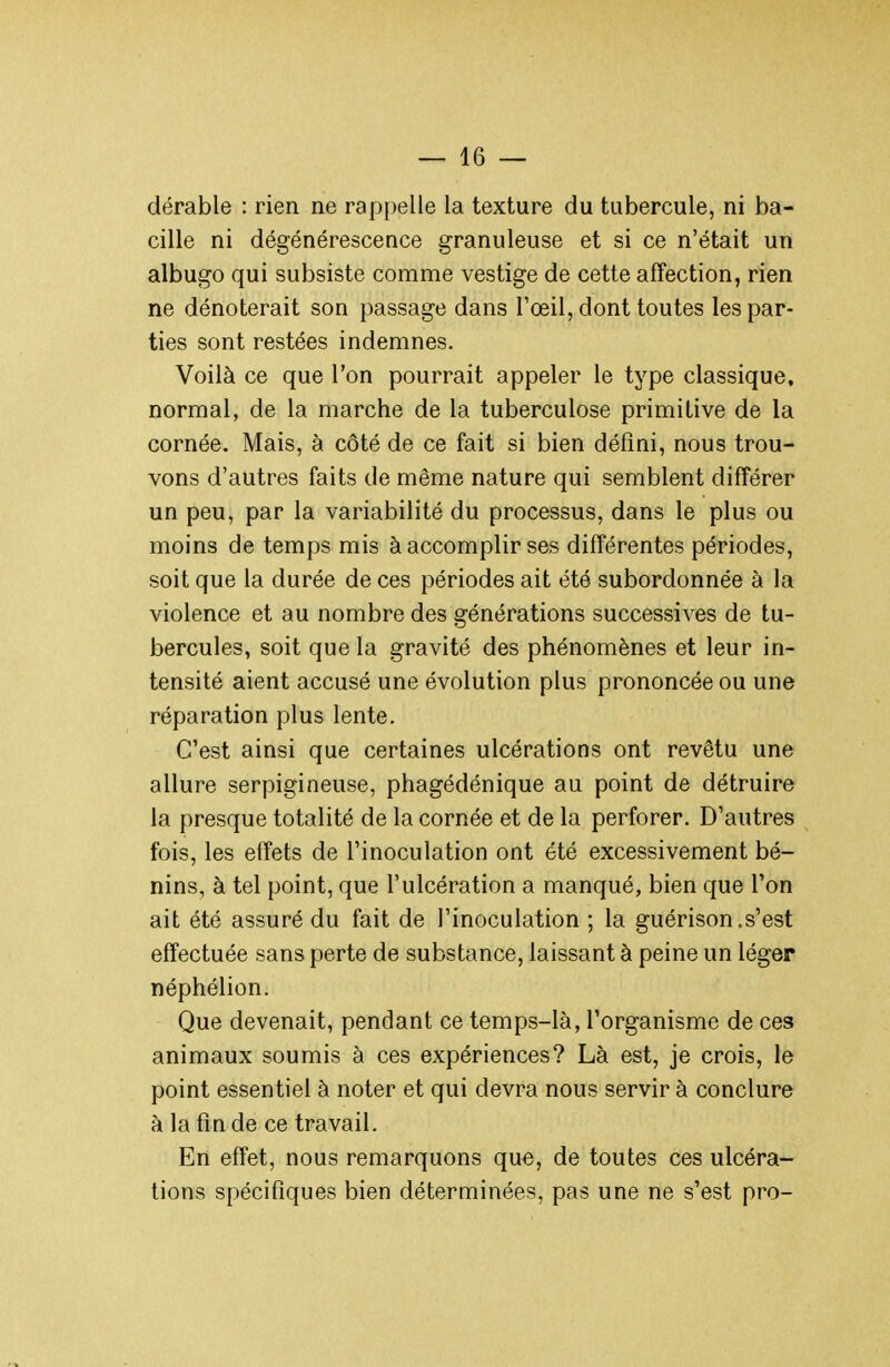 dérable : rien ne rappelle la texture du tubercule, ni ba- cille ni dégénérescence granuleuse et si ce n'était un albugo qui subsiste comme vestige de cette affection, rien ne dénoterait son passage dans Fœil, dont toutes les par- ties sont restées indemnes. Voilà ce que l'on pourrait appeler le type classique, normal, de la marche de la tuberculose primitive de la cornée. Mais, à côté de ce fait si bien défini, nous trou- vons d'autres faits de même nature qui semblent différer un peu, par la variabilité du processus, dans le plus ou moins de temps mis à accomplir ses différentes périodes, soit que la durée de ces périodes ait été subordonnée à la violence et au nombre des générations successives de tu- bercules, soit que la gravité des phénomènes et leur in- tensité aient accusé une évolution plus prononcée ou une réparation plus lente. C'est ainsi que certaines ulcérations ont revêtu une allure serpigineuse, phagédénique au point de détruire la presque totalité de la cornée et de la perforer. D'autres fois, les effets de l'inoculation ont été excessivement bé- nins, à tel point, que l'ulcération a manqué, bien que Ton ait été assuré du fait de l'inoculation ; la guérison.s'est effectuée sans perte de substance, laissant à peine un léger néphélion. Que devenait, pendant ce temps-là, l'organisme de ces animaux soumis à ces expériences? Là est, je crois, le point essentiel à noter et qui devra nous servir à conclure à la fin de ce travail. En effet, nous remarquons que, de toutes ces ulcéra- tions spécifiques bien déterminées, pas une ne s'est pro-