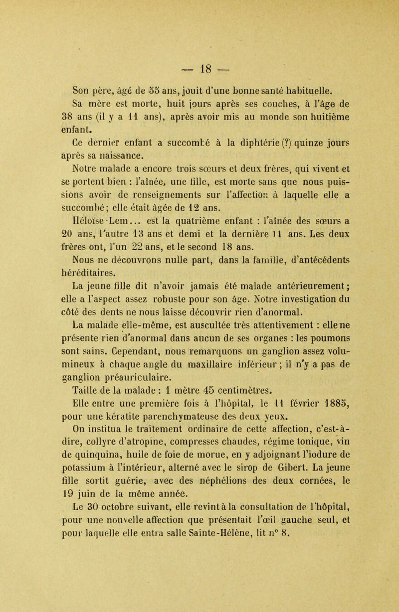 Son père, âgé de 55 ans, jouit d'une bonne santé habituelle. Sa mère est morte, huit jours après ses couches, à l'âge de 38 ans (il y a il ans), après avoir mis au monde son huitième enfant. Ce dernii^r enfant a succombé à la diphtérie (?) quinze jours après sa naissance. Notre malade a encore trois sœurs et deux frères, qui vivent et se portent bien : l'aînée, une fille, est morte sans que nous puis- sions avoir de renseignements sur l'affection à laquelle elle a succombé; elle était âgée de 12 ans. Héloïse Lem... est la quatrième enfant : l'aînée des sœurs a 20 ans, l'autre 13 ans et demi et la dernière 11 ans. Les deux frères ont, l'un 22 ans, et le second 18 ans. Nous ne découvrons nulle part, dans la famille, d'antécédents héréditaires. La jeune fille dit n'avoir jamais été malade antérieurement; elle a l'aspect assez robuste pour son âge. Notre investigation du côté des dents ne nous laisse découvrir rien d'anormal. La malade elle-même, est auscultée très attentivement : elle ne présente rien d'anormal dans aucun de ses organes : les poumons sont sains. Cependant, nous remarquons un ganglion assez volu- mineux à chaque augle du maxillaire inférieur ; il n'y a pas de ganglion préauriculaire. Taille de la malade : 1 mètre 45 centimètres. Elle entre une première fois à l'hôpital, le H février 1885, pour une kératite parenchymateuse des deux yeux. On institua le traitement ordinaire de cette affection, c'est-à- dire, collyre d'atropine, compresses chaudes, régime tonique, vin de quinquina, huile de foie de morue, en y adjoignant l'iodure de potassium à l'intérieur, alterné avec le sirop de Giberl. La jeune fille sortit guérie, avec des néphélions des deux cornées, le 19 juin de la même année. Le 30 octobre suivant, elle revint à la consultation de l'hôpital, pour une nouvelle affection que présentait l'œil gauche seul, et pour laquelle elle entra salle Sainte-Hélène, lit n° 8.