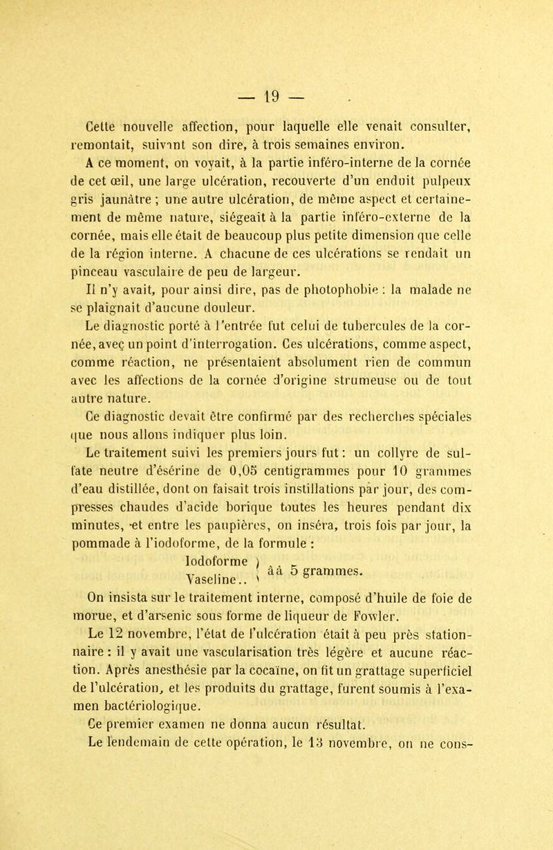 Celte nouvelle affection, pour laquelle elle venait consulter, remontait, suivant son dire, à trois semaines environ. A ce moment, on voyait, à la partie inféro-inlerne de la cornée de cet œil, une large ulcération, recouverte d'un enduit pulpeux gris jaunâtre ; une autre ulcération, de même aspect et certaine- ment de même nature, siégeait à la partie inféro-cxterne de la cornée, mais elle était de beaucoup plus petite dimension que celle de la région interne. A chacune de ces ulcérations se rendait un pinceau vasculaire de peu de largeur. Il n'y avait, pour ainsi dire, pas de photophobie : la malade ne se plaignait d'aucune douleur. Le diagnostic porté à l'entrée fut celui de tubercules de la cor- née, aveç un point d'interrogation. Ces ulcérations, comme aspect, comme réaction, ne présentaient absolument rien de commun avec les affections de la cornée d'origine strumeuse ou de tout autre nature. Ce diagnostic devait être confirmé par des recherches spéciales (jue nous allons indiquer plus loin. Le traitement suivi les premiers jours fut : un collyre de sul- fate neutre d'ésérine de 0,05 centigrammes pour 10 grammes d'eau distillée, dont on faisait trois instillations par jour, des com- presses chaudes d'acide borique toutes les heures pendant dix minutes, -et entre les paupières, on inséra, trois fois par jour, la pommade à l'iodoforme, de la formule : lodoforme ) , _ aa 5 grammes. vaseline.. ^ On insista sur le traitement interne, composé d'huile de foie de morue, et d'arsenic sous forme delitiueur de Fo^vler. Le 12 novembre, l'état de l'ulcération était à peu près station- naire : il y avait une vascularisation très légère et aucune réac- tion. Après anesthésie par la cocaïne, on fit un grattage superficiel de l'ulcération, et les produits du grattage, furent soumis à l'exa- men bactériologique. Ce premier examen ne donna aucun résultat. Le lendemain de cette opération, le 13 novembi e, on ne cons-