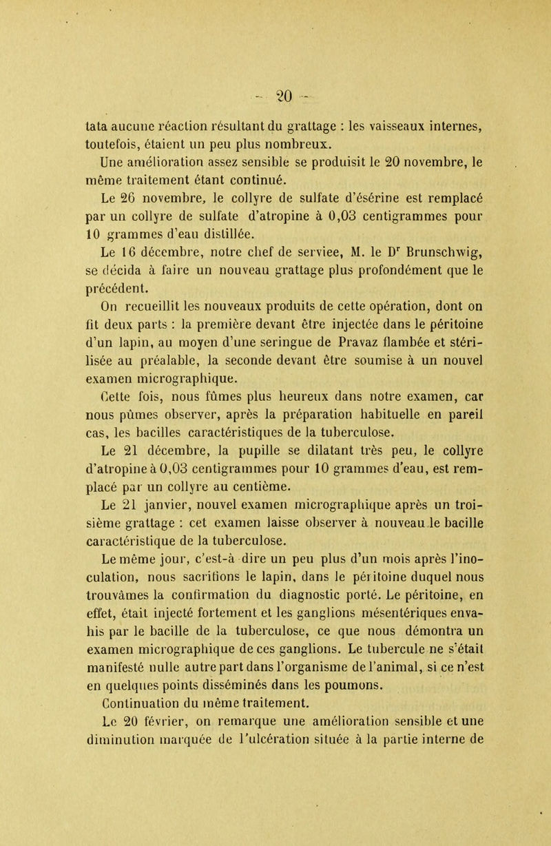 tata aucune réaction résultant du grattage : les vaisseaux internes, toutefois, étaient un peu plus nombreux. Une amélioration assez sensible se produisit le 20 novembre, le même traitement étant continué. Le 26 novembre, le collyre de sulfate d'ésérine est remplacé par un collyre de sulfate d'atropine à 0,03 centigrammes pour 10 grammes d'eau distillée. Le 16 décembre, notre chef de service, M. le D'' Brunschwig, se décida à faire un nouveau grattage plus profondément que le précédent. On recueillit les nouveaux produits de cette opération, dont on fit deux parts : la première devant être injectée dans le péritoine d'un lapin, au aïoyen d'une seringue de Pravaz flambée et stéri- lisée au préalable, la seconde devant être soumise à un nouvel examen micrographique. Cette fois, nous fûmes plus heureux dans notre examen, car nous pûmes observer, après la préparation habituelle en pareil cas, les bacilles caractéristiques de la tuberculose. Le 21 décembre, la pupille se dilatant très peu, le collyre d'atropine à 0,03 centigrammes pour 10 grammes d'eau, est rem- placé par un collyre au centième. Le 21 janvier, nouvel examen micrographique après un troi- sième grattage : cet examen laisse observer à nouveau le bacille caractéristique de la tuberculose. Le même jour, c'est-à dire un peu plus d'un mois après l'ino- culation, nous sacrifions le lapin, dans le péritoine duquel nous trouvâmes la confirmation du diagnostic porté. Le péritoine, en effet, était injecté fortement et les ganglions mésentériques enva- his par le bacille de la tuberculose, ce que nous démontra un examen micrographique de ces ganglions. Le tubercule ne s'était manifesté nulle autre part dans l'organisme de l'animal, si ce n'est en quelques points disséminés dans les poumons. Continuation du même traitement. Le 20 février, on remarque une amélioration sensible et une diminution marquée de l'ulcération située à la partie interne de