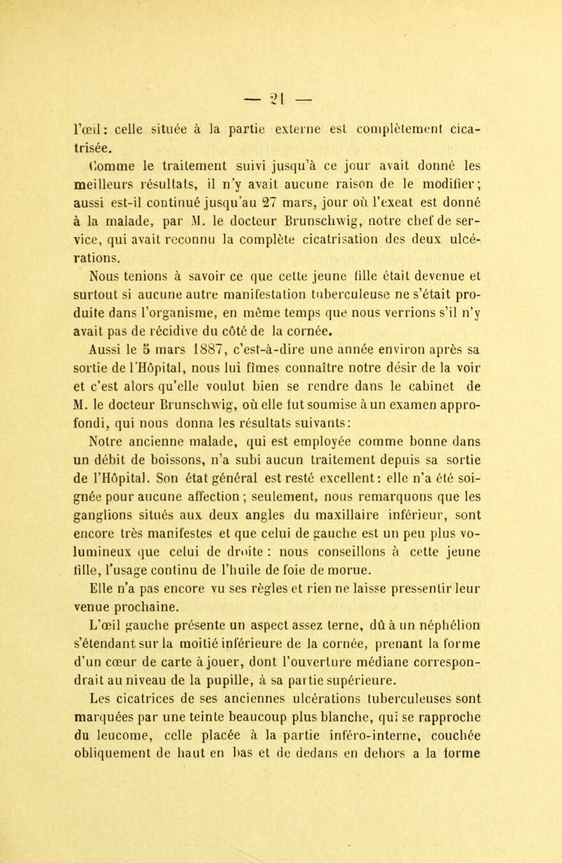 l'œil : celle située à la partie externe est complètement cica- trisée, TiOmme le traitement suivi jusqu'à ce jour avait donné les meilleurs résultats, il n'y avait aucune raison de le modifier; aussi est-il continué jusqu'au 27 mars, jour où l'cxeat est donné à la malade, par M. le docteur Brunschwig, notre chef de ser- vice, qui avait reconnu la complète cicatrisation des deux ulcé- rations. Nous tenions à savoir ce que cette jeune fille était devenue et surtout si aucune autre manifestallon tuberculeuse ne s'était pro- duite dans l'organisme, en môme temps que nous verrions s'il n'y avait pas de récidive du côté de la cornée. Aussi le 5 mars 1887, c'est-à-dire une année environ après sa sortie de l'Hôpital, nous lui fîmes connaître notre désir de la voir et c'est alors qu'elle voulut bien se rendre dans le cabinet de M. le docteur Brunschwig, où elle tut soumise à un examen appro- fondi, qui nous donna les résultats suivants: Notre ancienne malade, qui est employée comme bonne dans un débit de boissons, n'a subi aucun traitement depuis sa sortie de l'Hôpital. Son état général est resté excellent: elle n'a été soi- gnée pour aucune affection; seulement, nous remarquons que les ganglions situés aux deux angles du maxillaire inférieur, sont encore très manifestes et que celui de gauche est un peu plus vo- lumineux que celui de droite : nous conseillons à cette jeune tille, l'usage continu de l'huile de foie de morue. Elle n'a pas encore vu ses règles et rien ne laisse pressentir leur venue prochaine. L'œil gauche présente un aspect assez terne, dû à un néphélion s'élendant sur la moitié inférieure de la cornée, prenant la forme d'un cœur de carte à jouer, dont l'ouverture médiane correspon- drait au niveau de la pupille, à sa partie supérieure. Les cicatrices de ses anciennes ulcérations tuberculeuses sont marquées par une teinte beaucoup plus blanche, qui se rapproche du leucome, celle placée à la partie inféro-interne, couchée obliquement de haut en bas et de dedans en dehors a la forme