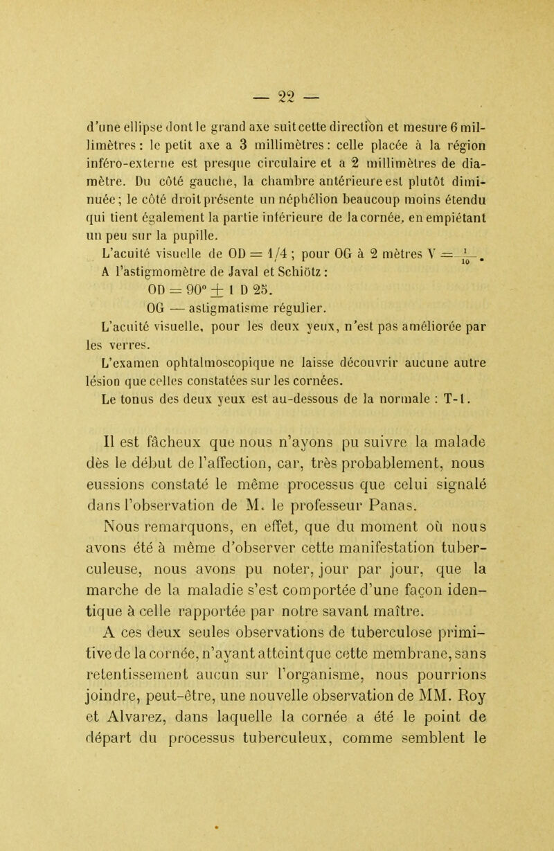 d'une ellipse dont le grand axe suit celte direction et mesure 6 mil- limètres : le petit axe a 3 millimètres: celle placée à la région inféro-externe est presque circulaire et a 2 millimètres de dia- mètre. Du côté gauche, la chambre antérieure est plutôt dimi- nuée; le côté droit présente un néphélion beaucoup moins étendu qui tient également la partie inférieure de la cornée, en empiétant un peu sur la pupille. L'acuité visuelle de OD = 1/4 ; pour OG à 2 mètres V r= A l'astigmomètre de Javal et Schiôtz : OD = 90° + 1 D 25. OG — astigmatisme régulier. L'acuité visuelle, pour les deux yeux, n'est pas améliorée par les verres. L'examen ophtalmoscopique ne laisse découvrir aucune autre lésion que celles constatées sur les cornées. Le tonus des deux yeux est au-dessous de la normale : T-l. Il est fâcheux que nous n'ayons pu suivre la malade dès le début de Taffection, car, très probablement, nous eussions constaté le même processus que celui signalé dans l'observation de M. le professeur Panas. Nous remarquons, en effet, que du moment où. nous avons été à même d'observer cette manifestation tuber- culeuse, nous avons pu noter, jour par jour, que la marche de la maladie s'est comportée d'une façon iden- tique à celle rapportée par notre savant maître. A ces deux seules observations de tuberculose primi- tivede la cornée, n'ayant atteintque cette membrane, sans retentissement aucun sur l'organisme, nous pourrions joindre, peut-être, une nouvelle observation de MM. Roy et Alvarez, dans laquelle la cornée a été le point de départ du processus tuberculeux, comme semblent le