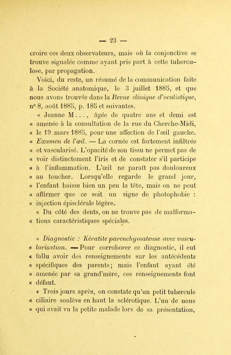 croire ces deux observateurs^ mais où la conjonctive se trouve signalée comme ayant pris part à cette tubercu- lose, par propagation. Voici, du reste, un résumé de la communication faite à la Société anatomique, le 3 juillet 1885, et que nous avons trouvée dans la Revue clinique d'oculistique, n° 8, août 1885, p. 185 et suivantes. « Jeanne M .. ., âgée de quatre ans et demi est « amenée à la consultation de la rue du Cherche-Midi, « le 19 mars 1885, pour une affection de l'œil gauche. « Examen de l'œil. — La cornée est fortement infiltrée « et vascularisé. L'opacité de son tissu ne permet pas de « voir distinctement l'iris et de constater s'il participe « à l'inflammation. L'œil ne paraît pas douloureux « au toucher. Lorsqu'elle regarde le grand jour, « l'enfant baisse bien un peu la tête, mais on ne peut « affirmer que ce soit un signe de photophobie : « injection épisclérale légère. « Du côté des dents, on ne trouve pas de malforma- « tions caractéristiques spéciales, « Diagnostic : Kératite parenchymateuse avecvascu- <r larisatton. Pour corroborer ce diagnostic, il eut « fallu avoir des renseignements sur les antécédents « spécifiques des parents; mais l'enfant ayant été « amenée par sa grand'mère, ces renseignements font « défaut, « Trois jours après, on constate qu'un petit tubercule « ciliaire soulève en haut la sclérotique. L'un de nous « qui avait vu la petite malade lors de sa présentation,