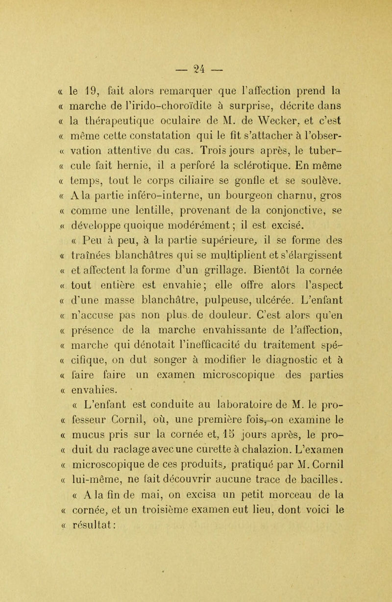 (c le 19, fait alors remarquer que l'affection prend la « marche de l'irido-choroïdite à surprise, décrite dans « la thérapeutique oculaire de M. de Wecker. et c'est « même cette constatation qui le fit s'attacher à l'obser- « vation attentive du cas. Trois jours après, le tuber- c( cule fait hernie, il a perforé la sclérotique. En même « temps, tout le corps ciliaire se gonfle et se soulève. « A la partie inféro-interne, un bourgeon charnu, gros « comme une lentille, provenant de la conjonctive, se « développe quoique modérément ; il est excisé. « Peu à peu, à la partie supérieure^ il se forme des « traînées blanchâtres qui se multiplient et s'élargissent « et affectent la forme d'un grillage. Bientôt la cornée « tout entière est envahie; elle offre alors l'aspect « d'une masse blanchâtre, pulpeuse, ulcérée. L'enfant « n'accuse pas non plus.de douleur. C'est alors qu'en « présence de la marche envahissante de Taffection, « marche qui dénotait l'inefficacité du traitement spé- « cifique, on dut songer à modifier le diagnostic et à « l'aire faire un examen microscopique des parties « envahies. « L'enfant est conduite au laboratoire de M. le pro- « fesseur Cornil, où, une première fois^-on examine le « mucus pris sur la cornée et, 15 jours après, le pro- « duit du raclage avec une curette à chalazion. L'examen « microscopique de ces produits^ pratiqué par M. Cornil « lui-même, ne fait découvrir aucune trace de bacilles. « A la fin de mai, on excisa un petit morceau de la « cornée, et un troisième examen eut lieu, dont voici le « résultat: