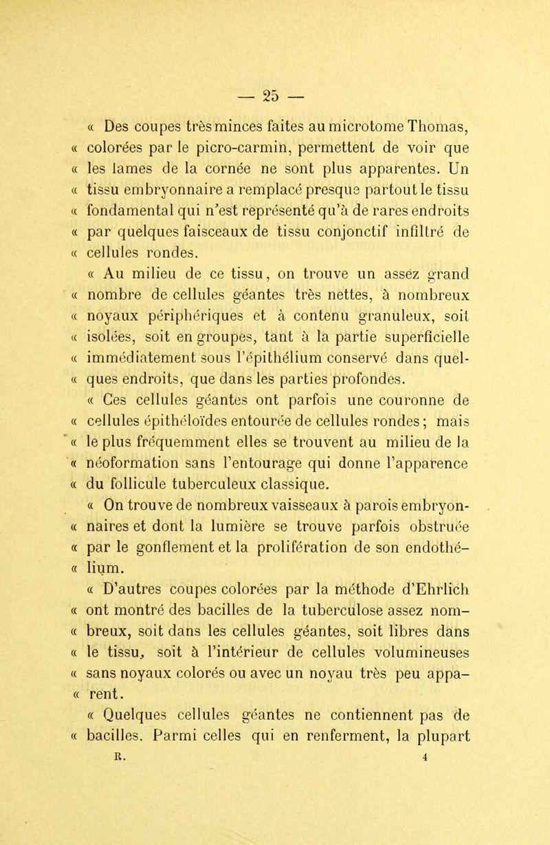 « Des coupes très minces faites au microtome Thomas, « colorées par le picro-carmin, permettent de voir que « les lames de la cornée ne sont plus apparentes. Un « tissu embryonnaire a remplacé presque partout le tissu « fondamental qui n'est représenté qu'à de rares endroits « par quelques faisceaux de tissu conjonctif infiltré de « cellules rondes. « Au milieu de ce tissu, on trouve un assez grand « nombre de cellules géantes très nettes, à nombreux « noyaux périphériques et à contenu granuleux, soit c( isolées, soit en groupes, tant à la partie superficielle « immédiatement sous l'épithélium conservé dans quel- « ques endroits, que dans les parties profondes. « Ces cellules géantes ont parfois une couronne de « cellules épithéloïdes entourée de cellules rondes ; mais « le plus fréquemment elles se trouvent au milieu de la « néoformation sans l'entourage qui donne l'apparence « du follicule tuberculeux classique. « On trouve de nombreux vaisseaux à parois embryon- « naires et dont la lumière se trouve parfois obstruée c( par le gonflement et la prolifération de son endothé- « lium. « D'autres coupes colorées par la méthode d'Ehrlich « ont montré des bacilles de la tuberculose assez nom- ce breux, soit dans les cellules géantes, soit libres dans « le tissUj soit à l'intérieur de cellules volumineuses « sans noyaux colorés ou avec un noyau très peu appa- « rent. « Quelques cellules géantes ne contiennent pas de « bacilles. Parmi celles qui en renferment, la plupart R. 4