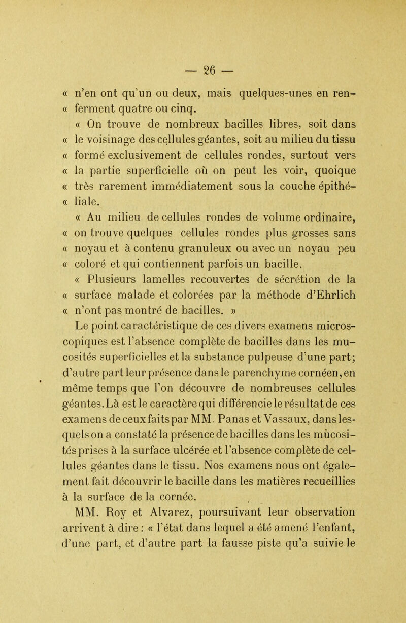 « n'en ont qu'un ou deux, mais quelques-unes en ren- « ferment quatre ou cinq. « On trouve de nombreux bacilles libres, soit dans « le voisinage des cellules géantes, soit au milieu du tissu « formé exclusivement de cellules rondes, surtout vers « la partie superficielle où on peut les voir, quoique « très rarement immédiatement sous la couche épithé- « liale. « Au milieu de cellules rondes de volume ordinaire, « on trouve quelques cellules rondes plus grosses sans « noyau et à contenu granuleux ou avec un noyau peu « coloré et qui contiennent parfois un bacille. « Plusieurs lamelles recouvertes de sécrétion de la « surface malade et colorées par la méthode d'Ehrlich « n'ont pas montré de bacilles. » Le point caractéristique de ces divers examens micros- copiques est l'absence complète de bacilles dans les mu- cosités superficielles et la substance pulpeuse d'une part; d'autre part leur présence dans le parenchyme cornéen, en même temps que Ton découvre de nombreuses cellules géantes. Là est le caractère qui différencie le résultat de ces examens deceux faits par MM. Panas et Vassaux, dans les- quels on a constaté la présence de bacilles dans les mùcosi- tés prises à la surface ulcérée et l'absence complète de cel- lules géantes dans le tissu. Nos examens nous ont égale- ment fait découvrir le bacille dans les matières recueillies à la surface de la cornée. MM. Roy et Alvarez, poursuivant leur observation arrivent à dire : « l'état dans lequel a été amené l'enfant, d'une part, et d'autre part la fausse piste qu'a suivie le